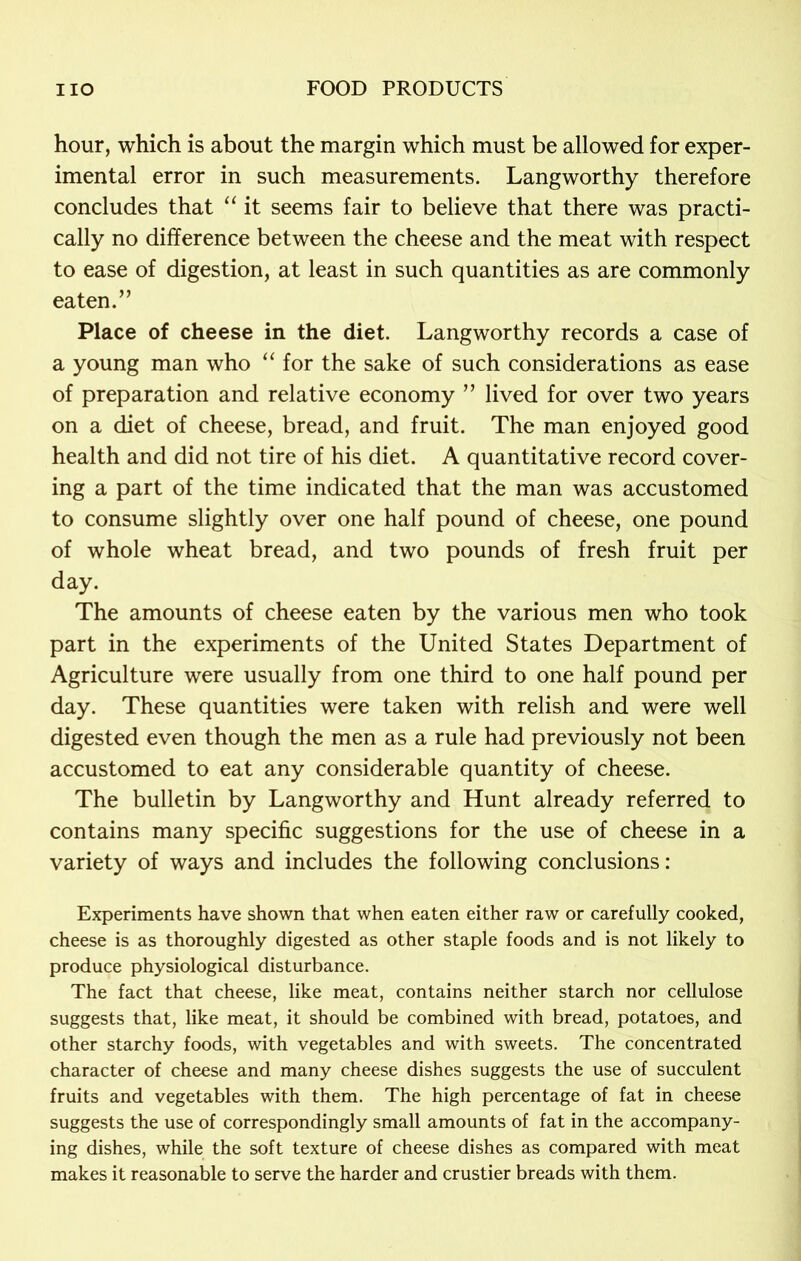 hour, which is about the margin which must be allowed for exper- imental error in such measurements. Langworthy therefore concludes that “ it seems fair to believe that there was practi- cally no difference between the cheese and the meat with respect to ease of digestion, at least in such quantities as are commonly eaten.” Place of cheese in the diet. Langworthy records a case of a young man who “ for the sake of such considerations as ease of preparation and relative economy ” lived for over two years on a diet of cheese, bread, and fruit. The man enjoyed good health and did not tire of his diet. A quantitative record cover- ing a part of the time indicated that the man was accustomed to consume slightly over one half pound of cheese, one pound of whole wheat bread, and two pounds of fresh fruit per day. The amounts of cheese eaten by the various men who took part in the experiments of the United States Department of Agriculture were usually from one third to one half pound per day. These quantities were taken with relish and were well digested even though the men as a rule had previously not been accustomed to eat any considerable quantity of cheese. The bulletin by Langworthy and Hunt already referred to contains many specific suggestions for the use of cheese in a variety of ways and includes the following conclusions: Experiments have shown that when eaten either raw or carefully cooked, cheese is as thoroughly digested as other staple foods and is not likely to produce physiological disturbance. The fact that cheese, like meat, contains neither starch nor cellulose suggests that, like meat, it should be combined with bread, potatoes, and other starchy foods, with vegetables and with sweets. The concentrated character of cheese and many cheese dishes suggests the use of succulent fruits and vegetables with them. The high percentage of fat in cheese suggests the use of correspondingly small amounts of fat in the accompany- ing dishes, while the soft texture of cheese dishes as compared with meat makes it reasonable to serve the harder and crustier breads with them.