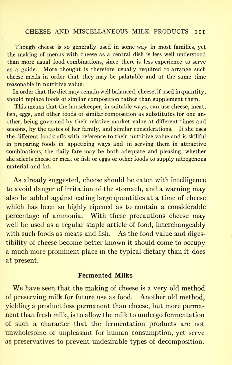 Though cheese is so generally used in some way in most families, yet the making of menus with cheese as a central dish is less well understood than more usual food combinations, since there is less experience to serve as a guide. More thought is therefore usually required to arrange such cheese meals in order that they may be palatable and at the same time reasonable in nutritive value. In order that the diet may remain well balanced, cheese, if used in quantity, should replace foods of similar composition rather than supplement them. This means that the housekeeper, in suitable ways, can use cheese, meat, fish, eggs, and other foods of similar composition as substitutes for one an- other, being governed by their relative market value at different times and •seasons, by the tastes of her family, and similar considerations. If she uses the different foodstuffs with reference to their nutritive value and is skillful in preparing foods in appetizing ways and in serving them in attractive combinations, the daily fare may be both adequate and pleasing, whether she selects cheese or meat or fish or eggs or other foods to supply nitrogenous material and fat. As already suggested, cheese should be eaten with intelligence to avoid danger of irritation of the stomach, and a warning may also be added against eating large quantities at a time of cheese which has been so highly ripened as to contain a considerable percentage of ammonia. With these precautions cheese may well be used as a regular staple article of food, interchangeably with such foods as meats and fish. As the food value and diges- tibility of cheese become better known it should come to occupy a much more prominent place in the typical dietary than it does at present. Fermented Milks We have seen that the making of cheese is a very old method of preserving milk for future use as food. Another old method, yielding a product less permanent than cheese, but more perma- nent than fresh milk, is to allow the milk to undergo fermentation of such a character that the fermentation products are not unwholesome or unpleasant for human consumption, yet serve as preservatives to prevent undesirable types of decomposition.