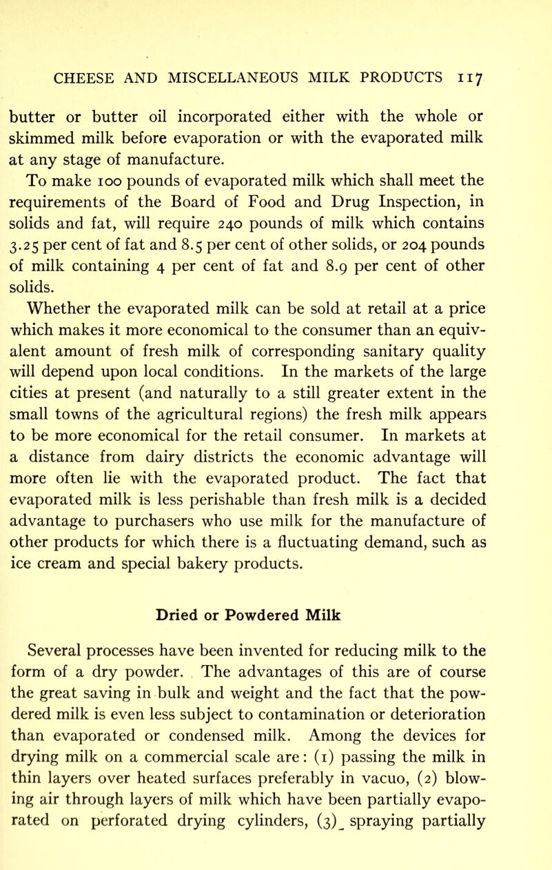 butter or butter oil incorporated either with the whole or skimmed milk before evaporation or with the evaporated milk at any stage of manufacture. To make 100 pounds of evaporated milk which shall meet the requirements of the Board of Food and Drug Inspection, in solids and fat, will require 240 pounds of milk which contains 3.25 per cent of fat and 8.5 per cent of other solids, or 204 pounds of milk containing 4 per cent of fat and 8.9 per cent of other solids. Whether the evaporated milk can be sold at retail at a price which makes it more economical to the consumer than an equiv- alent amount of fresh milk of corresponding sanitary quality will depend upon local conditions. In the markets of the large cities at present (and naturally to a still greater extent in the small towns of the agricultural regions) the fresh milk appears to be more economical for the retail consumer. In markets at a distance from dairy districts the economic advantage will more often lie with the evaporated product. The fact that evaporated milk is less perishable than fresh milk is a decided advantage to purchasers who use milk for the manufacture of other products for which there is a fluctuating demand, such as ice cream and special bakery products. Dried or Powdered Milk Several processes have been invented for reducing milk to the form of a dry powder. The advantages of this are of course the great saving in bulk and weight and the fact that the pow- dered milk is even less subject to contamination or deterioration than evaporated or condensed milk. Among the devices for drying milk on a commercial scale are: (1) passing the milk in thin layers over heated surfaces preferably in vacuo, (2) blow- ing air through layers of milk which have been partially evapo- rated on perforated drying cylinders, (3)^ spraying partially