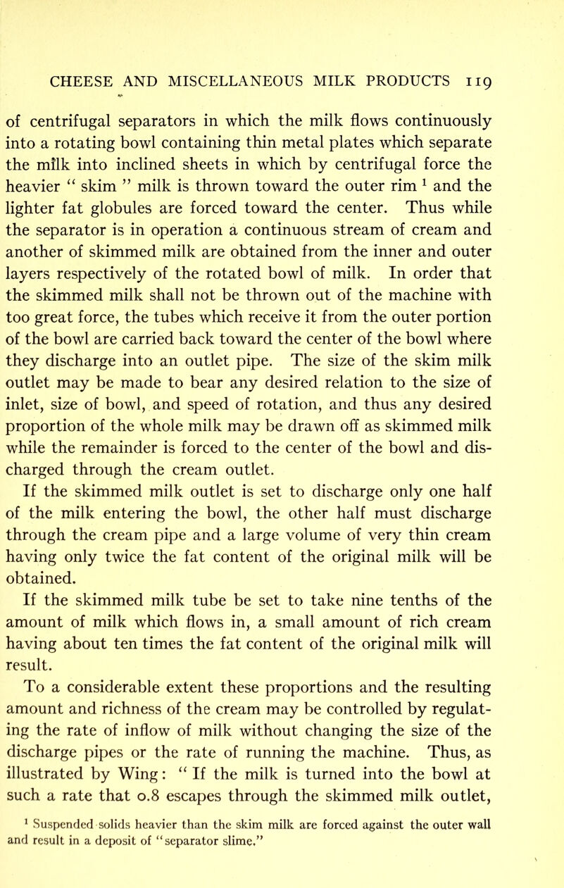 of centrifugal separators in which the milk flows continuously into a rotating bowl containing thin metal plates which separate the milk into inclined sheets in which by centrifugal force the heavier “ skim ” milk is thrown toward the outer rim 1 and the lighter fat globules are forced toward the center. Thus while the separator is in operation a continuous stream of cream and another of skimmed milk are obtained from the inner and outer layers respectively of the rotated bowl of milk. In order that the skimmed milk shall not be thrown out of the machine with too great force, the tubes which receive it from the outer portion of the bowl are carried back toward the center of the bowl where they discharge into an outlet pipe. The size of the skim milk outlet may be made to bear any desired relation to the size of inlet, size of bowl, and speed of rotation, and thus any desired proportion of the whole milk may be drawn off as skimmed milk while the remainder is forced to the center of the bowl and dis- charged through the cream outlet. If the skimmed milk outlet is set to discharge only one half of the milk entering the bowl, the other half must discharge through the cream pipe and a large volume of very thin cream having only twice the fat content of the original milk will be obtained. If the skimmed milk tube be set to take nine tenths of the amount of milk which flows in, a small amount of rich cream having about ten times the fat content of the original milk will result. To a considerable extent these proportions and the resulting amount and richness of the cream may be controlled by regulat- ing the rate of inflow of milk without changing the size of the discharge pipes or the rate of running the machine. Thus, as illustrated by Wing: “ If the milk is turned into the bowl at such a rate that 0.8 escapes through the skimmed milk outlet, 1 Suspended solids heavier than the skim milk are forced against the outer wall and result in a deposit of “separator slime.”