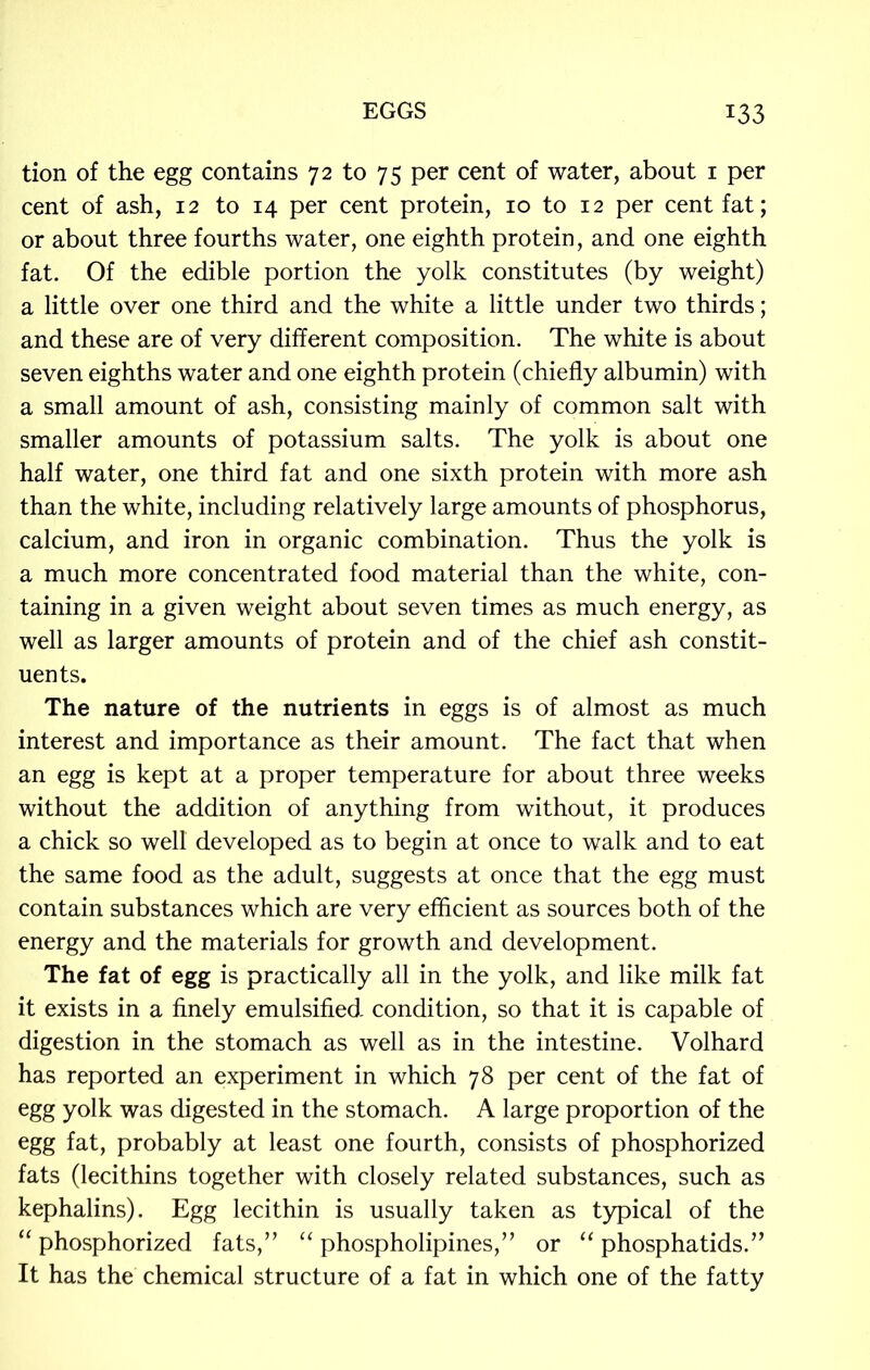 tion of the egg contains 72 to 75 per cent of water, about 1 per cent of ash, 12 to 14 per cent protein, 10 to 12 per cent fat; or about three fourths water, one eighth protein, and one eighth fat. Of the edible portion the yolk constitutes (by weight) a little over one third and the white a little under two thirds; and these are of very different composition. The white is about seven eighths water and one eighth protein (chiefly albumin) with a small amount of ash, consisting mainly of common salt with smaller amounts of potassium salts. The yolk is about one half water, one third fat and one sixth protein with more ash than the white, including relatively large amounts of phosphorus, calcium, and iron in organic combination. Thus the yolk is a much more concentrated food material than the white, con- taining in a given weight about seven times as much energy, as well as larger amounts of protein and of the chief ash constit- uents. The nature of the nutrients in eggs is of almost as much interest and importance as their amount. The fact that when an egg is kept at a proper temperature for about three weeks without the addition of anything from without, it produces a chick so well developed as to begin at once to walk and to eat the same food as the adult, suggests at once that the egg must contain substances which are very efficient as sources both of the energy and the materials for growth and development. The fat of egg is practically all in the yolk, and like milk fat it exists in a finely emulsified- condition, so that it is capable of digestion in the stomach as well as in the intestine. Volhard has reported an experiment in which 78 per cent of the fat of egg yolk was digested in the stomach. A large proportion of the egg fat, probably at least one fourth, consists of phosphorized fats (lecithins together with closely related substances, such as kephalins). Egg lecithin is usually taken as typical of the “ phosphorized fats,” “ phospholipines,” or “ phosphatids.” It has the chemical structure of a fat in which one of the fatty