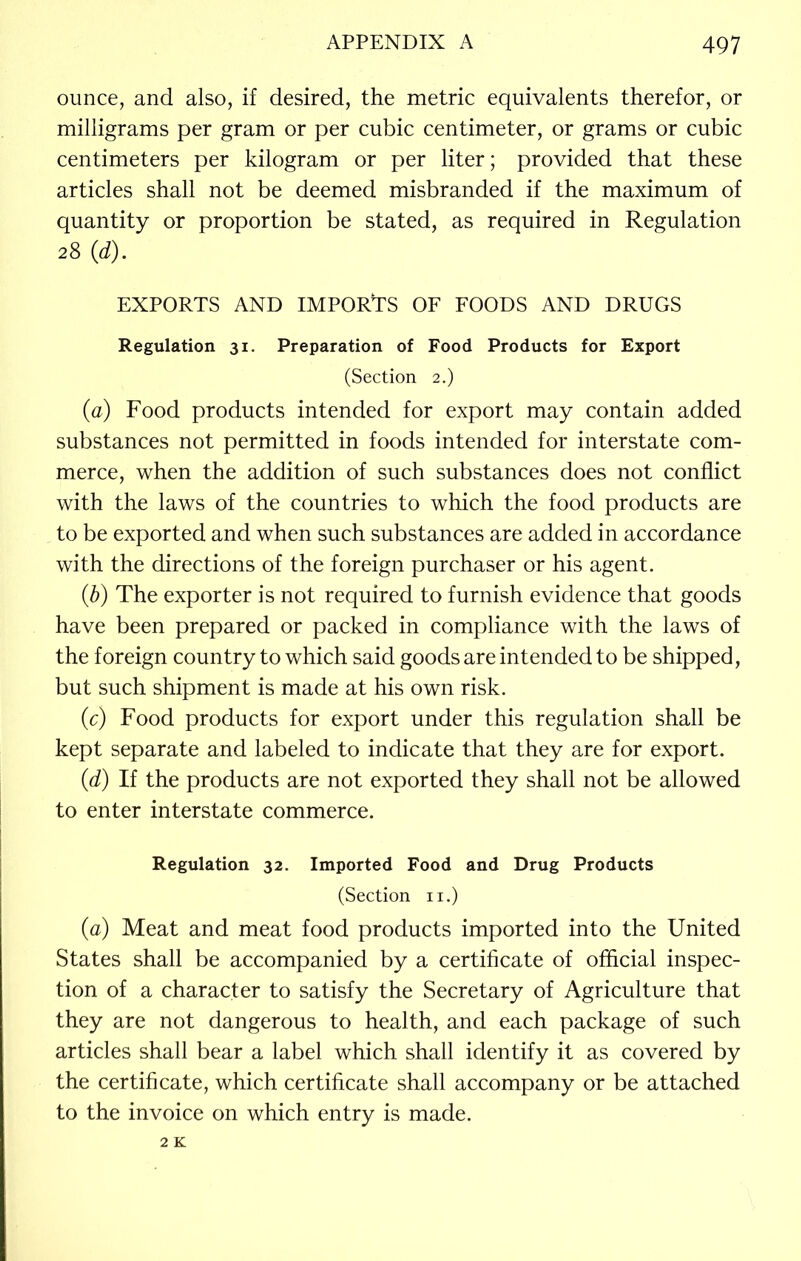 ounce, and also, if desired, the metric equivalents therefor, or milligrams per gram or per cubic centimeter, or grams or cubic centimeters per kilogram or per liter; provided that these articles shall not be deemed misbranded if the maximum of quantity or proportion be stated, as required in Regulation 28 (1d). EXPORTS AND IMPORTS OF FOODS AND DRUGS Regulation 31. Preparation of Food Products for Export (Section 2.) (a) Food products intended for export may contain added substances not permitted in foods intended for interstate com- merce, when the addition of such substances does not conflict with the laws of the countries to which the food products are to be exported and when such substances are added in accordance with the directions of the foreign purchaser or his agent. (b) The exporter is not required to furnish evidence that goods have been prepared or packed in compliance with the laws of the foreign country to which said goods are intended to be shipped, but such shipment is made at his own risk. (c) Food products for export under this regulation shall be kept separate and labeled to indicate that they are for export. (d) If the products are not exported they shall not be allowed to enter interstate commerce. Regulation 32. Imported Food and Drug Products (Section n.) (a) Meat and meat food products imported into the United States shall be accompanied by a certificate of official inspec- tion of a character to satisfy the Secretary of Agriculture that they are not dangerous to health, and each package of such articles shall bear a label which shall identify it as covered by the certificate, which certificate shall accompany or be attached to the invoice on which entry is made.