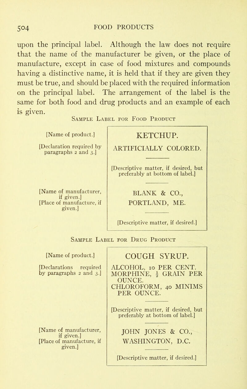 5°4 upon the principal label. Although the law does not require that the name of the manufacturer be given, or the place of manufacture, except in case of food mixtures and compounds having a distinctive name, it is held that if they are given they must be true, and should be placed with the required information on the principal label. The arrangement of the label is the same for both food and drug products and an example of each is given. Sample Label for Food Product [Name of product.] [Declaration required by paragraphs 2 and 3.] [Name of manufacturer, if given.] [Place of manufacture, if given.] KETCHUP. ARTIFICIALLY COLORED. [Descriptive matter, if desired, but preferably at bottom of label.] BLANK & CO., PORTLAND, ME. [Descriptive matter, if desired.] Sample Label for Drug Product [Name of product.] COUGH SYRUP. [Declarations required by paragraphs 2 and 3.] ALCOHOL, 10 PER CENT. MORPHINE, i GRAIN PER OUNCE. CHLOROFORM, 40 MINIMS PER OUNCE. [Descriptive matter, if desired, but preferably at bottom of label.] [Name of manufacturer, if given.] [Place of manufacture, if given.] JOHN JONES & CO.; WASHINGTON, D.C. [Descriptive matter, if desired.]