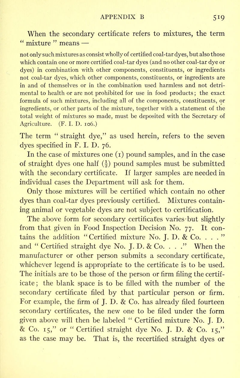 When the secondary certificate refers to mixtures, the term “ mixture ” means — not only such mixtures as consist wholly of certified coal-tar dyes, but also those which contain one or more certified coal-tar dyes (and no other coal-tar dye or dyes) in combination with other components, constituents, or ingredients not coal-tar dyes, which other components, constituents, or ingredients are in and of themselves or in the combination used harmless and not detri- mental to health or are not prohibited for use in food products; the exact formula of such mixtures, including all of the components, constituents, or ingredients, or other parts of the mixture, together with a statement of the total weight of mixtures so made, must be deposited with the Secretary of Agriculture. (F. I. D. 106.) The term “ straight dye,” as used herein, refers to the seven dyes specified in F. I. D. 76. In the case of mixtures one (1) pound samples, and in the case of straight dyes one half (J) pound samples must be submitted with the secondary certificate. If larger samples are needed in individual cases the Department will ask for them. Only those mixtures will be certified which contain no other dyes than coal-tar dyes previously certified. Mixtures contain- ing animal or vegetable dyes are not subject to certification. The above form for secondary certificates varies'but slightly from that given in Food Inspection Decision No. 77. It con- tains the addition “Certified mixture No. J. D. & Co. . . . ” and “ Certified straight dye No. J. D. & Co. . . .” When the manufacturer or other person submits a secondary certificate, whichever legend is appropriate to the certificate is to be used. The initials are to be those of the person or firm filing the certif- icate ; the blank space is to be filled with the number of the secondary certificate filed by that particular person or firm. For example, the firm of J. D. & Co. has already filed fourteen secondary certificates, the new one to be filed under the form given above will then be labeled “ Certified mixture No. J. D. & Co. 15,” or “ Certified straight dye No. J. D. & Co. 15,” as the case may be. That is, the recertified straight dyes or