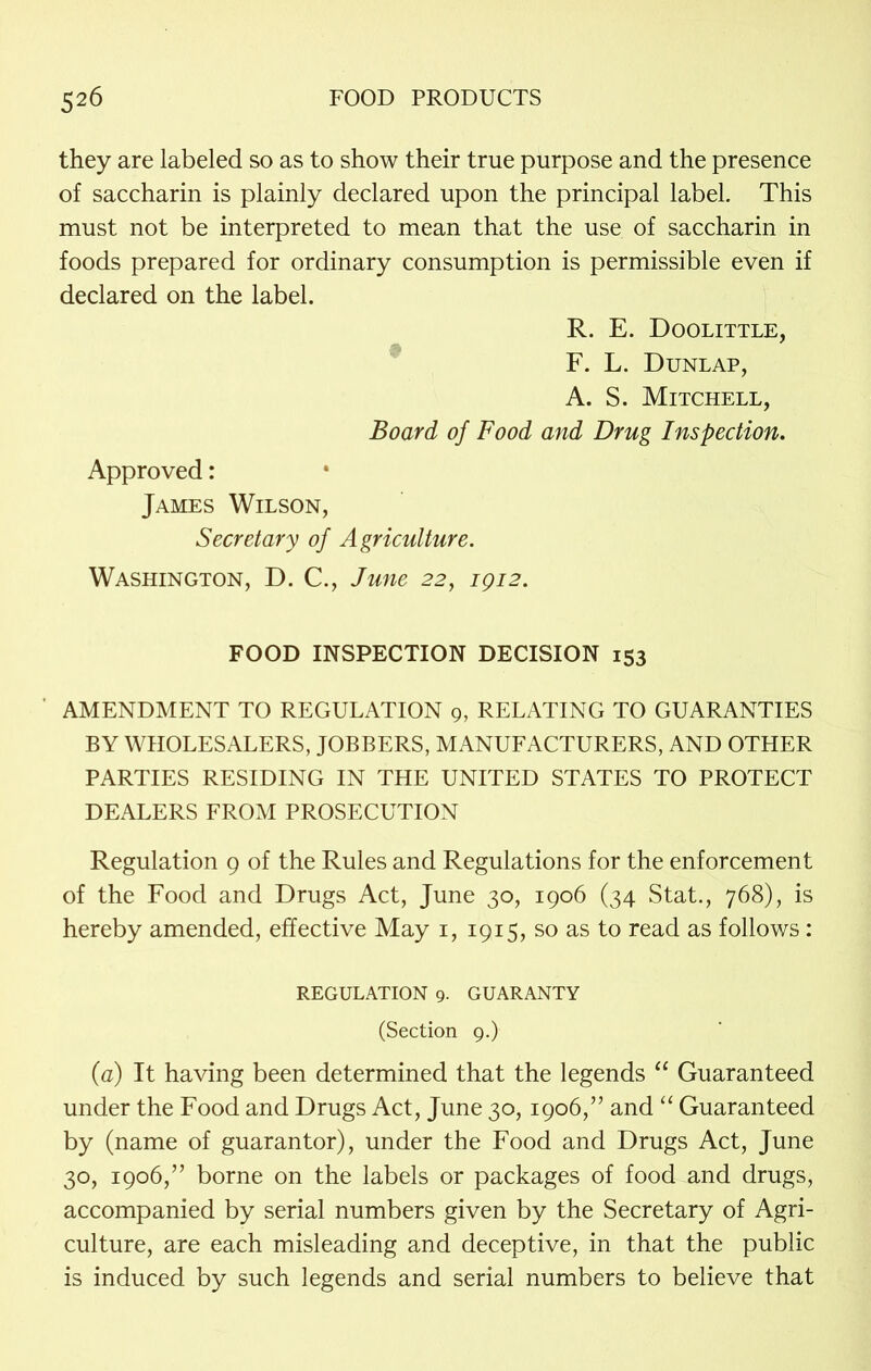 they are labeled so as to show their true purpose and the presence of saccharin is plainly declared upon the principal label. This must not be interpreted to mean that the use of saccharin in foods prepared for ordinary consumption is permissible even if declared on the label. R. E. Doolittle, F. L. Dunlap, A. S. Mitchell, Board of Food and Drug Inspection. Approved: James Wilson, Secretary of Agriculture. Washington, D. C., June 22, 1912. FOOD INSPECTION DECISION 153 AMENDMENT TO REGULATION 9, RELATING TO GUARANTIES BY WHOLESALERS, JOBBERS, MANUFACTURERS, AND OTHER PARTIES RESIDING IN THE UNITED STATES TO PROTECT DEALERS FROM PROSECUTION Regulation 9 of the Rules and Regulations for the enforcement of the Food and Drugs Act, June 30, 1906 (34 Stat., 768), is hereby amended, effective May 1, 1915, so as to read as follows: regulation 9- guaranty (Section 9.) (a) It having been determined that the legends “ Guaranteed under the Food and Drugs Act, June 30,1906,” and “ Guaranteed by (name of guarantor), under the Food and Drugs Act, June 30, 1906,” borne on the labels or packages of food and drugs, accompanied by serial numbers given by the Secretary of Agri- culture, are each misleading and deceptive, in that the public is induced by such legends and serial numbers to believe that