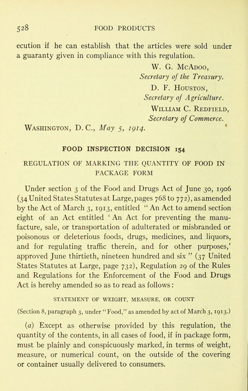 ecution if he can establish that the articles were sold under a guaranty given in compliance with this regulation. W. G. McAdoo, Secretary of the Treasury. D. F. Houston, Secretary of Agriculture. William C. Redeield, Secretary of Commerce. Washington, D. C., May 5, 1914. FOOD INSPECTION DECISION 154 REGULATION OF MARKING THE QUANTITY OF FOOD IN PACKAGE FORM Under section 3 of the Food and Drugs Act of June 30, 1906 (34 United States Statutes at Large, pages 768 to 772), as amended by the Act of March 3, 1913, entitled “ An Act to amend section eight of an Act entitled ‘ An Act for preventing the manu- facture, sale, or transportation of adulterated or misbranded or poisonous or deleterious foods, drugs, medicines, and liquors, and for regulating traffic therein, and for other purposes,’ approved June thirtieth, nineteen hundred and six ” (37 United States Statutes at Large, page 732), Regulation 29 of the Rules and Regulations for the Enforcement of the Food and Drugs Act is hereby amended so as to read as follows: STATEMENT OF WEIGHT, MEASURE, OR COUNT (Section 8, paragraph 3, under “Food,” as amended by act of March 3,1913.) (a) Except as otherwise provided by this regulation, the quantity of the contents, in all cases of food, if in package form, must be plainly and conspicuously marked, in terms of weight, measure, or numerical count, on the outside of the covering or container usually delivered to consumers.