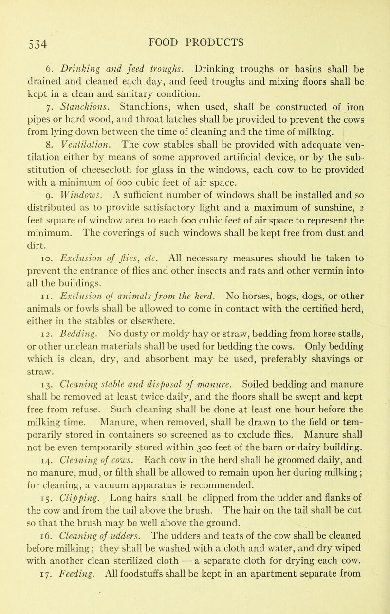 6. Drinking and feed troughs. Drinking troughs or basins shall be drained and cleaned each day, and feed troughs and mixing floors shall be kept in a clean and sanitary condition. 7. Stanchions. Stanchions, when used, shall be constructed of iron pipes or hard wood, and throat latches shall be provided to prevent the cows from lying down between the time of cleaning and the time of milking. 8. Ventilation. The cow stables shall be provided with adequate ven- tilation either by means of some approved artificial device, or by the sub- stitution of cheesecloth for glass in the windows, each cow to be provided with a minimum of 600 cubic feet of air space. 9. Windows. A sufficient number of windows shall be installed and so distributed as to provide satisfactory light and a maximum of sunshine, 2 feet square of window area to each 600 cubic feet of air space to represent the minimum. The coverings of such windows shall be kept free from dust and dirt. 10. Exclusion of flies, etc. All necessary measures should be taken to prevent the entrance of flies and other insects and rats and other vermin into all the buildings. 11. Exclusion of animals from the herd. No horses, hogs, dogs, or other animals or fowls shall be allowed to come in contact with the certified herd, either in the stables or elsewhere. 12. Bedding. No dusty or moldy hay or straw, bedding from horse stalls, or other unclean materials shall be used for bedding the cows. Only bedding which is clean, dry, and absorbent may be used, preferably shavings or straw. 13. Cleaning stable and disposal of manure. Soiled bedding and manure shall be removed at least twice daily, and the floors shall be swept and kept free from refuse. Such cleaning shall be done at least one hour before the milking time. Manure, when removed, shall be drawn to the field or tem- porarily stored in containers so screened as to exclude flies. Manure shall not be even temporarily stored within 300 feet of the barn or dairy building. 14. Cleaning of cows. Each cow in the herd shall be groomed daily, and no manure, mud, or filth shall be allowed to remain upon her during milking; for cleaning, a vacuum apparatus is recommended. 15. Clipping. Long hairs shall be clipped from the udder and flanks of the cow and from the tail above the brush. The hair on the tail shall be cut so that the brush may be well above the ground. 16. Cleaning of udders. The udders and teats of the cow shall be cleaned before milking; they shall be washed with a cloth and water, and dry wiped with another clean sterilized cloth — a separate cloth for drying each cow. 17. Feeding. All foodstuffs shall be kept in an apartment separate from