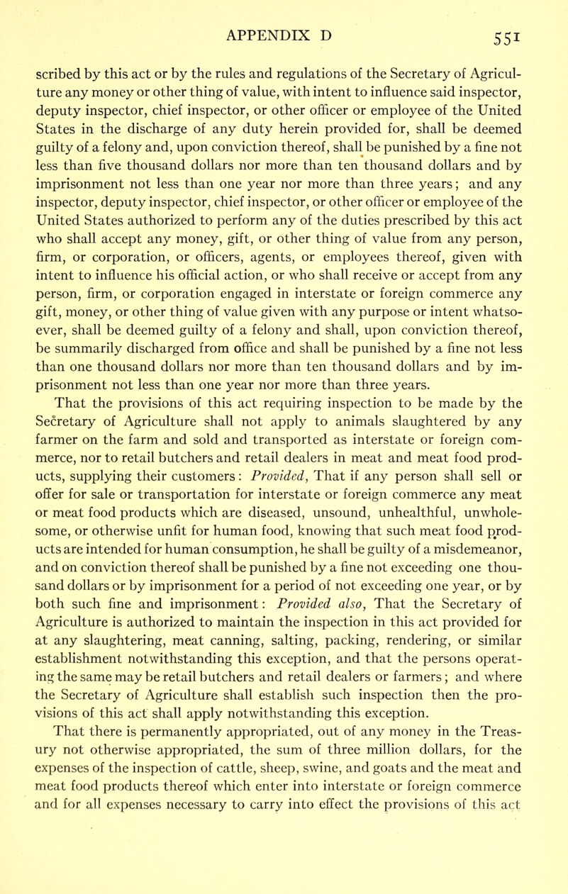 scribed by this act or by the rules and regulations of the Secretary of Agricul- ture any money or other thing of value, with intent to influence said inspector, deputy inspector, chief inspector, or other officer or employee of the United States in the discharge of any duty herein provided for, shall be deemed guilty of a felony and, upon conviction thereof, shall be punished by a fine not less than five thousand dollars nor more than ten thousand dollars and by imprisonment not less than one year nor more than three years; and any inspector, deputy inspector, chief inspector, or other officer or employee of the United States authorized to perform any of the duties prescribed by this act who shall accept any money, gift, or other thing of value from any person, firm, or corporation, or officers, agents, or employees thereof, given with intent to influence his official action, or who shall receive or accept from any person, firm, or corporation engaged in interstate or foreign commerce any gift, money, or other thing of value given with any purpose or intent whatso- ever, shall be deemed guilty of a felony and shall, upon conviction thereof, be summarily discharged from office and shall be punished by a fine not less than one thousand dollars nor more than ten thousand dollars and by im- prisonment not less than one year nor more than three years. That the provisions of this act requiring inspection to be made by the Secretary of Agriculture shall not apply to animals slaughtered by any farmer on the farm and sold and transported as interstate or foreign com- merce, nor to retail butchers and retail dealers in meat and meat food prod- ucts, supplying their customers: Provided, That if any person shall sell or offer for sale or transportation for interstate or foreign commerce any meat or meat food products which are diseased, unsound, unhealthful, unwhole- some, or otherwise unfit for human food, knowing that such meat food prod- ucts are intended for human consumption, he shall be guilty of a misdemeanor, and on conviction thereof shall be punished by a fine not exceeding one thou- sand dollars or by imprisonment for a period of not exceeding one year, or by both such fine and imprisonment: Provided also, That the Secretary of Agriculture is authorized to maintain the inspection in this act provided for at any slaughtering, meat canning, salting, packing, rendering, or similar establishment notwithstanding this exception, and that the persons operat- ing the same may be retail butchers and retail dealers or farmers; and where the Secretary of Agriculture shall establish such inspection then the pro- visions of this act shall apply notwithstanding this exception. That there is permanently appropriated, out of any money in the Treas- ury not otherwise appropriated, the sum of three million dollars, for the expenses of the inspection of cattle, sheep, swine, and goats and the meat and meat food products thereof which enter into interstate or foreign commerce and for all expenses necessary to carry into effect the provisions of this act