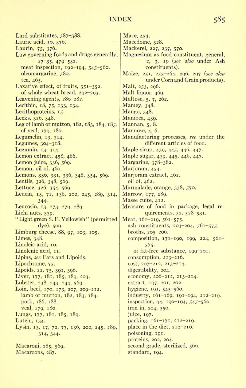 Lard substitutes, 387-388. Laurie acid, 10, 376. Laurin, 75, 376. Law governing foods and drugs generally, 27-35^ 479-532. meat inspection, 192-194, 545-560. oleomargarine, 380. tea, 465. Laxative effect, of fruits, 351-352. of whole wheat bread, 292-293. Leavening agents, 280-282. Lecithin, 18, 75, 133, 134. Lecithoproteins, 15. Leeks, 326, 348. Leg of lamb or mutton, 182,183,184,185. of veal, 179, 180. Legumelin, 13, 314. Legumes, 304-318. Legumin, 13, 3x4. Lemon extract, 458, 466. Lemon juice, 336, 569. Lemon, oil of, 460. Lemons, 330, 331, 336, 348, 354, 569. Lentils, 326, 348, 569. Lettuce, 326, 354. 569- Leucin, 13, 72, 136, 202, 245, 289, 314, 344- Leucosin, 13, 273, 279, 289. Lichi nuts, 339. “Light green S. F. Yellowish” (permitted dye), 509. Limburg cheese, 88, 97, 103, 105. Limes, 348. Linoleic acid, 10. Linolenic acid, 11. Lipins, see Fats and Lipoids. Lipochrome, 75. Lipoids, 22, 75, 391, 396. Liver, 177, 181, 185, 189, 203. Lobster, 238, 243, 244, 569. Loin, beef, 170, 173, 207, 209-212. lamb or mutton, 182, 183, 184. pork, 186, 188. veal, 179, 180. Lungs, 177, 181, 185, 189. Lutein, 134. Lysin, 13, 17, 72, 77, 136, 202, 245, 289, 3i4, 344- Macaroni, 285, 569. Macaroons, 287. Mace, 453. Macedoine, 328. Mackerel, 227, 237, 570. Magnesium as food constituent, general, 2, 3, 19 (see also under Ash constituents). Maize, 251, 255-264, 296, 297 (see also under Corn and Grain products). Malt, 253, 296. Malt liquor, 469. Maltose, 5, 7, 262. Mamey, 348. Mango, 348. Manioca, 439. Mannan, 5, 8. Mannose, 4, 6. Manufacturing processes, see under the different articles of food. Maple sirup, 439, 445, 446, 447. Maple sugar, 439, 445, 446, 447. Margarine, 378-382. Marjoram, 454. Marjoram extract, 462. oil of, 462. Marmalade, orange, 338, 570. Marrow, 177, 189. Masse cuite, 412. Measure of food in package, legal re- quirements, 32, 528-531. Meat, 161-219, 561-575. ash constituents, 203-204, 561-575. broths, 205-206. composition, 171-190, 199, 224, 561- 575- of fat-free substance, 199-201. consumption, 213-216. cost, 207-212, 213-214. digestibility, 204. economy, 206-212, 213-214. extract, 197, 201, 202. hygiene, 191, 545-560. industry, 161-169, 191-194, 212-219. inspection, 44, 190-194, 545-560. iron in, 204, 350. juice, 197. packing, 161-171, 212-219. place in the diet, 212-216. poisoning, 191. proteins, 202, 204. second grade, sterilized, 560. standard, 194.