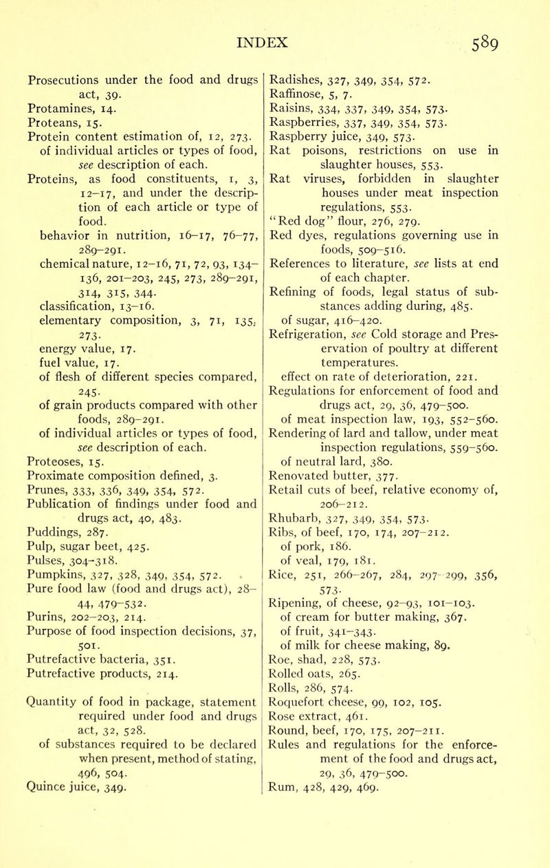 Prosecutions under the food and drugs act, 39- Protamines, 14. Proteans, 15. Protein content estimation of, 12, 273. of individual articles or types of food, see description of each. Proteins, as food constituents, 1, 3, 12-17, and under the descrip- tion of each article or type of food. behavior in nutrition, 16-17, 76-77, 289-291. chemical nature, 12-16, 71, 72, 93, 134- 136, 201-203, 245, 273, 289-291, 314, 3i5, 344- classification, 13-16. elementary composition, 3, 71, 135. 273- energy value, 17. fuel value, 17. of flesh of different species compared, 245. of grain products compared with other foods, 289-291. of individual articles or types of food, see description of each. Proteoses, 15. Proximate composition defined, 3. Prunes, 333, 336, 349, 354, 572. Publication of findings under food and drugs act, 40, 483. Puddings, 287. Pulp, sugar beet, 425. Pulses, 304-318. Pumpkins, 327, 328, 349, 354, 572. Pure food law (food and drugs act), 28- 44, 479-532. Purins, 202-203, 214. Purpose of food inspection decisions, 37, Sor. Putrefactive bacteria, 351. Putrefactive products, 214. Quantity of food in package, statement required under food and drugs act, 32, 528. of substances required to be declared when present, method of stating, 496, 504. Quince juice, 349. Radishes, 327, 349, 354, 572. Raffinose, 5, 7. Raisins, 334, 337, 349, 354, 573- Raspberries, 337, 349, 354, 573- Raspberry juice, 349, 573. Rat poisons, restrictions on use in slaughter houses, 553. Rat viruses, forbidden in slaughter houses under meat inspection regulations, 553. “Red dog” flour, 276, 279. Red dyes, regulations governing use in foods, 509-516. References to literature, see lists at end of each chapter. Refining of foods, legal status of sub- stances adding during, 485. of sugar, 4x6-420. Refrigeration, see Cold storage and Pres- ervation of poultry at different temperatures. effect on rate of deterioration, 221. Regulations for enforcement of food and drugs act, 29, 36, 479-500. of meat inspection law, 193, 552-560. Rendering of lard and tallow, under meat inspection regulations, 559-560. of neutral lard, 380. Renovated butter, 377. Retail cuts of beef, relative economy of, 206-212. Rhubarb, 327, 349, 354, 573. Ribs, of beef, 170, 174, 207-212. of pork, 186. of veal, 179, 181. Rice, 251, 266-267, 284, 297- 299, 356, 573- Ripening, of cheese, 92-93, 101-103. of cream for butter making, 367. of fruit, 341-343. of milk for cheese making, 89. Roe, shad, 228, 573. Rolled oats, 265. Rolls, 286, 574. Roquefort cheese, 99, 102, 105. Rose extract, 461. Round, beef, 170, 175, 207-211. Rules and regulations for the enforce- ment of the food and drugs act, 29, 36, 479-500. Rum, 428, 429, 469.