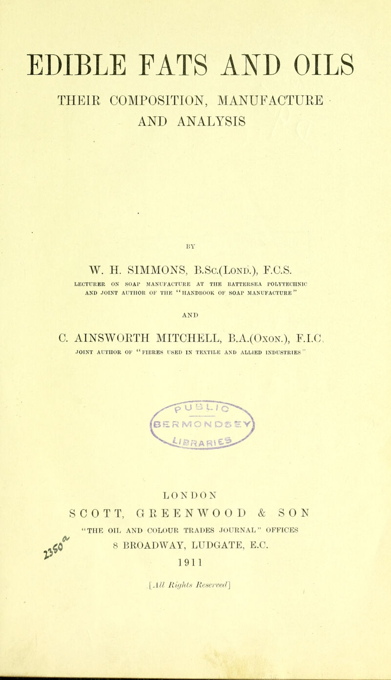 THEIR COMPOSITION, MANUFACTURE AND ANALYSIS BY W. H. SIMMONS, B.Sc.(Lond.), F.C.S. LECTURER ON SOAP MANUFACTURE AT THE BATTERSEA POLYTECHNIC AND JOINT AUTHOR OF THE ‘ ‘ HANDBOOK OF SOAP MANUFACTURE ” AND C. AINSWORTH MITCHELL, BA.(Oxok), F.I.C, JOINT AUTHOR OF “FIBRES USED IN TEXTILE AND ALLIED INDUSTRIES” LONDON SCOTT, GREENWOOD & SON “THE OIL AND COLOUR TRADES JOURNAL” OFFICES 8 BROADWAY, LUDGATE, E.C. 1911 [AM Rights Reserved]