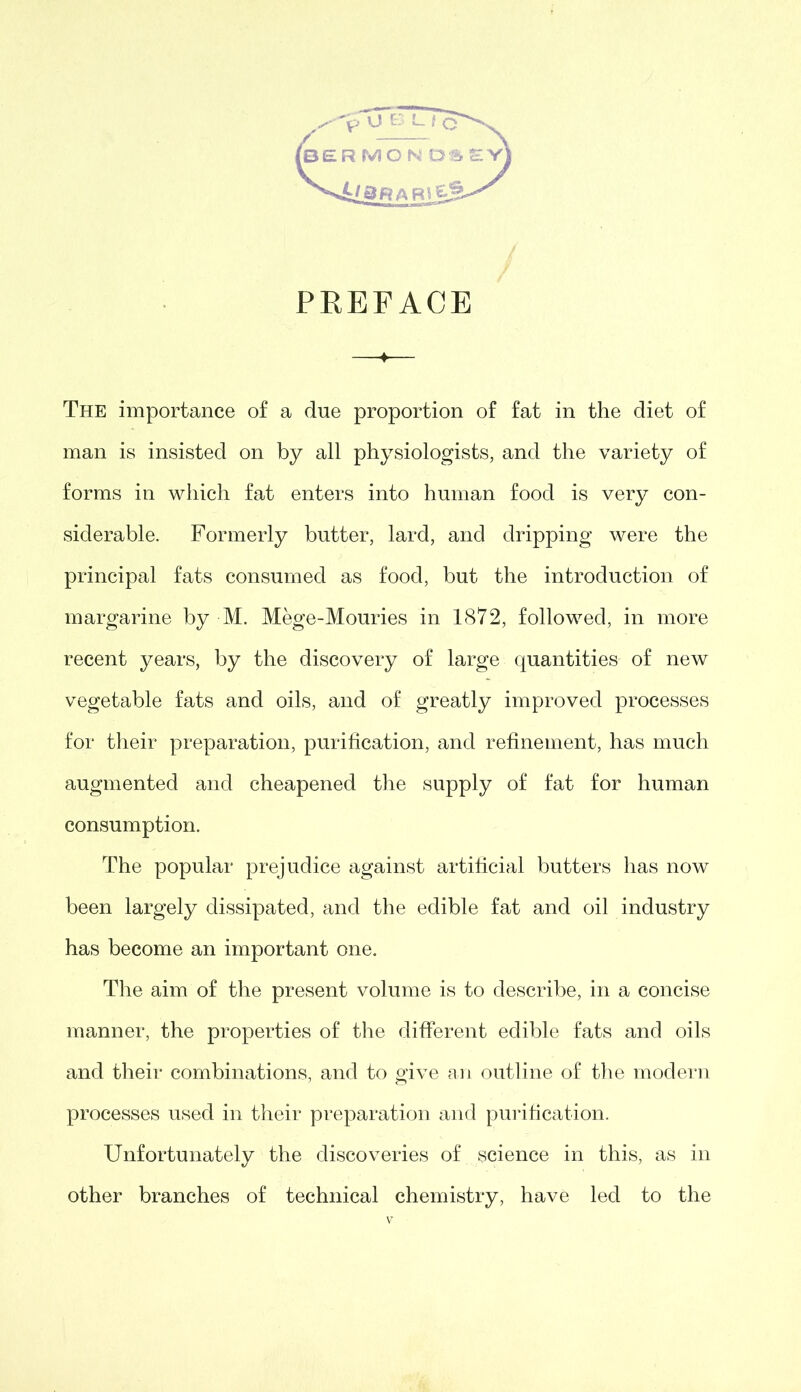 PREFACE The importance of a due proportion of fat in the diet of man is insisted on by all physiologists, and the variety of forms in which fat enters into human food is very con- siderable. Formerly butter, lard, and dripping were the principal fats consumed as food, but the introduction of margarine by M. Mege-Mouries in 1872, followed, in more recent years, by the discovery of large quantities of new vegetable fats and oils, and of greatly improved processes for their preparation, purification, and refinement, has much augmented and cheapened the supply of fat for human consumption. The popular prejudice against artificial butters has now been largely dissipated, and the edible fat and oil industry has become an important one. The aim of the present volume is to describe, in a concise manner, the properties of the different edible fats and oils and their combinations, and to give an outline of the modern processes used in their preparation and purification. Unfortunately the discoveries of science in this, as in other branches of technical chemistry, have led to the