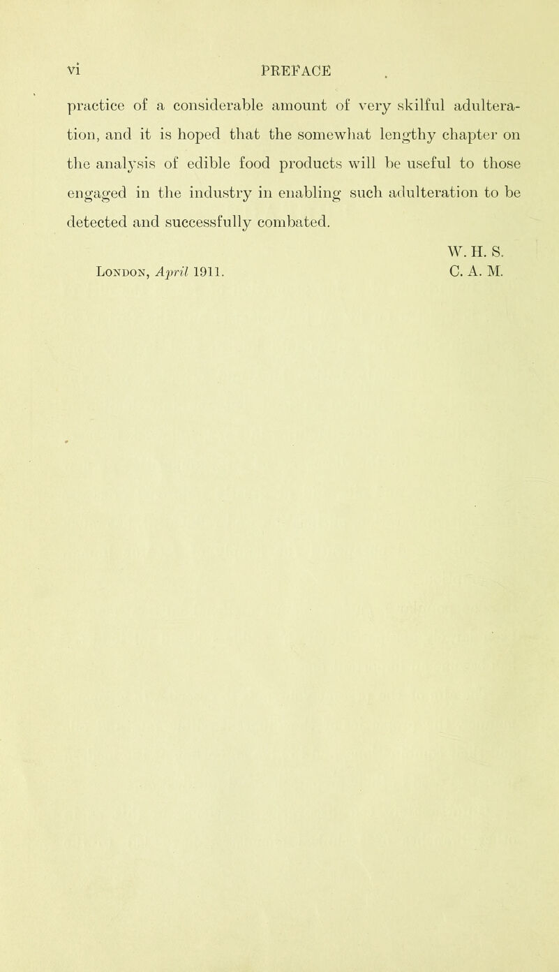 practice o£ a considerable amount of very skilful adultera- tion, and it is hoped that the somewhat lengthy chapter on the analysis of edible food products will be useful to those engaged in the industry in enabling such adulteration to be detected and successfully combated. London, April 1911. W. H. S. C. A. M.