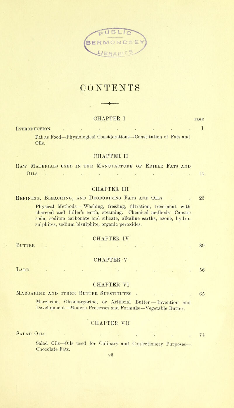 CONTENTS CHAPTER I Introduction ........ Fat as Food—Physiological Considerations—Constitution of Fats and Oils. PAGE 1 CHAPTER II Raw Materials used in the Manufacture of Edible Fats and Oils . . . . . . . . .14 CHAPTER III Refining, Bleaching, and Deodorising Fats and Oils . . 23 Physical Methods — Washing, freezing, filtration, treatment with charcoal and fuller’s earth, steaming. Chemical methods—Caustic soda, sodium carbonate and silicate, alkaline earths, ozone, hydro- sulphites, sodium bisulphite, organic peroxides. CHAPTER IV Butter . . . . . . . .39 CHAPTER V Lard . . . . . . . , .56 CHAPTER VI Margarine and other Butter Substitutes . . . .65 Margarine, Oleomargarine, or Artificial Butter — Invention and Development—Modern Processes and Formuke—Vegetable Butter. CHAPTER VII Salad Oils . . . . . . .74 Salad Oils—Oils used for Culinary and Confectionery Purposes Chocolate Fats.