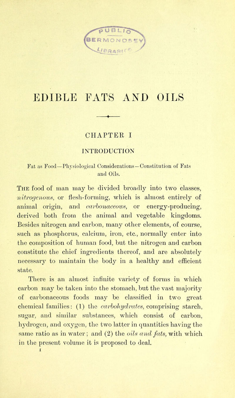 UBL rcr* (BERMON Oft »: EDIBLE FATS AND OILS CHAPTER I INTRODUCTION Fat as Food—Physiological Considerations —Constitution of Fats and Oils. The food of man may be divided broadly into two classes, nitrogenous, or flesh-forming, which is almost entirely of animal origin, and carbonaceous, or energy-producing, derived both from the animal and vegetable kingdoms. Besides nitrogen and carbon, many other elements, of course, such as phosphorus, calcium, iron, etc., normally enter into the composition of human food, but the nitrogen and carbon constitute the chief ingredients thereof, and are absolutely necessary to maintain the body in a healthy and efficient state. There is. an almost infinite variety of forms in which carbon may be taken into the stomach, but the vast majority of carbonaceous foods may be classified in two great chemical families: (1) the carbohydrates, comprising starch, sugar, and similar substances, which consist of carbon, hydrogen, and oxygen, the two latter in quantities having the same ratio as in water; and (2) the oils and fats, with which in the present volume it is proposed to deal.