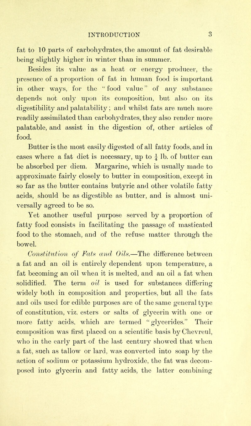 fat to 10 parts of carbohydrates, the amount of fat desirable being slightly higher in winter than in summer. Besides its value as a heat or energy producer, the presence of a proportion of fat in human food is important in other ways, for the “ food value ” of any substance depends not only upon its composition, but also on its digestibility and palatability; and whilst fats are much more readily assimilated than carbohydrates, they also render more palatable, and assist in the digestion of, other articles of food. Butter is the most easily digested of all fatty foods, and in cases where a fat diet is necessary, up to J lb. of butter can be absorbed per diem. Margarine, which is usually made to approximate fairly closely to butter in composition, except in so far as the butter contains butyric and other volatile fatty acids, should be as digestible as butter, and is almost uni- versally agreed to be so. Yet another useful purpose served by a proportion of fatty food consists in facilitating the passage of masticated food to the stomach, and of the refuse matter through the bowel. Constitution of Fats and Oils.—The difference between a fat and an oil is entirely dependent upon temperature, a fat becoming an oil when it is melted, and an oil a fat when solidified. The term oil is used for substances differing widely both in composition and properties, but all the fats and oils used for edible purposes are of the same general type of constitution, viz. esters or salts of glycerin with one or more fatty acids, which are termed “ glycerides.” Their composition was first placed on a scientific basis by Chevreul, who in the early part of the last century showed that when a fat, such as tallow or lard, was converted into soap by the action of sodium or potassium hydroxide, the fat was decom- posed into glycerin and fatty acids, the latter combining