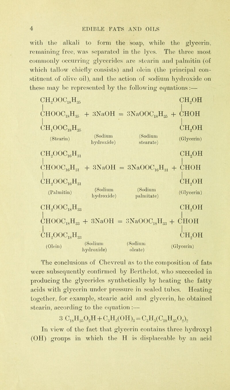 with the alkali to form the soap, while the glycerin, remaining free, wTas separated in the lyes. The three most commonly occurring glycerides are stearin and palmitin (of which tallow chiefly consists) and olein (the principal con- stituent of olive oil), and the action of sodium hj^droxide on these may be represented by the following equations:— CH2OOC18H36 CHo0H j CHOOC18H35 + 3NaOH = 3NaOOC18H35 | + CHOH 1 CH1OOC18H36 | ch2oh (Stearin) (Sodium hydroxide) (Sodium stearate) (Glycerin) CH2OOC16H31 ch2oh I CHOOC16H31 + 3NaOH = 3NaOOC16H31 + CHOH I CH2OOC1i3H31 | ch2oh (Palmitin) (Sodium hydroxide) (Sodium palm i tat e) (Glycerin) CH2OOC18H33 ch2oh j CHOOC18H33 + 3NaOH = 3NaOOC18H33 1 + CHOH j CH2OOC18H33 | ch2oh (Olein) (Sodium hydroxide) (Sodium oleate) (Glycerin) The conclusions of Chevreul as to the composition of fats were subsequently confirmed by Berthelot, who succeeded in producing the glycerides synthetically by heating the fatty acids with glycerin under pressure in sealed tubes. Heating together, for example, stearic acid and glycerin, he obtained stearin, according to the equation:— 3 C1sH3602H + C3H5(0H)3 = C3H5(C18H350,)2 In view of the fact that glycerin contains three hydroxyl (OH) groups in which the H is displaceable by an acid