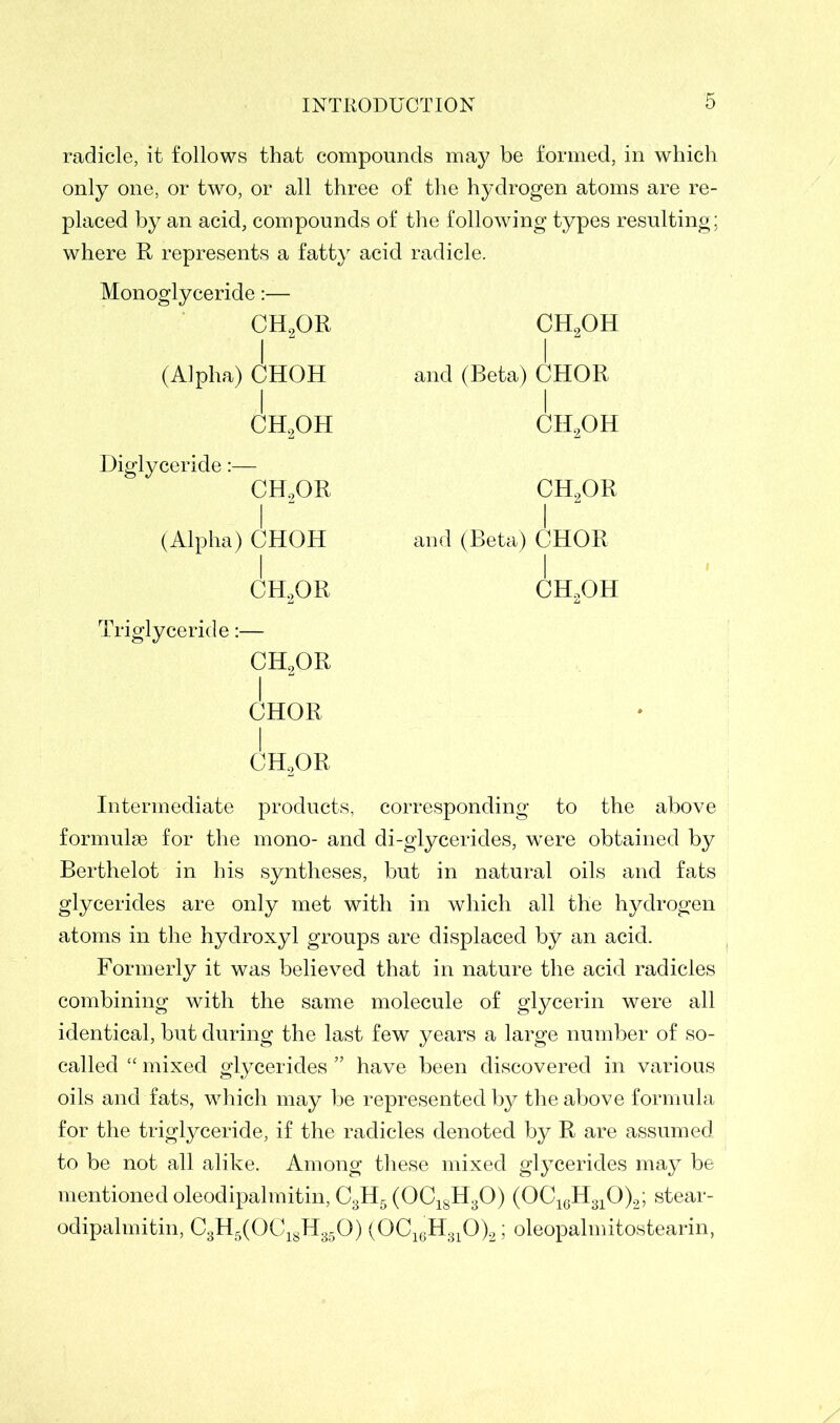 radicle, it follows that compounds may be formed, in which only one, or two, or all three of the hydrogen atoms are re- placed by an acid, compounds of the following types resulting; where R represents a fatty acid radicle. Monoglyceride:— CH2OR i (Alpha) CHOH I ch2oh Diglyceride:— CH.,OR i (Alpha) CHOH I ch2or ch2oh I and (Beta) CHOR I ch2oh ch2or and (Beta) CHOR ' i ch2oh Triglyceride:— CH2OR i CHOR I ch2or Intermediate products, corresponding to the above formulse for the mono- and di-glycerides, were obtained by Berthelot in his syntheses, but in natural oils and fats glycerides are only met with in which all the hydrogen atoms in the hydroxyl groups are displaced by an acid. Formerly it was believed that in nature the acid radicles combining with the same molecule of glycerin were all identical, but during the last few years a large number of so- called “ mixed glycerides ” have been discovered in various oils and fats, which may be represented by the above formula for the triglyceride, if the radicles denoted by R are assumed to be not all alike. Among these mixed glycerides may be mentioned oleodipalmitin, C3H5 (0C18H30) (OC16H310)2; stear- odipalmitin, C3H5(0C18H350) (0C16H310)2; oleopalmitostearin,