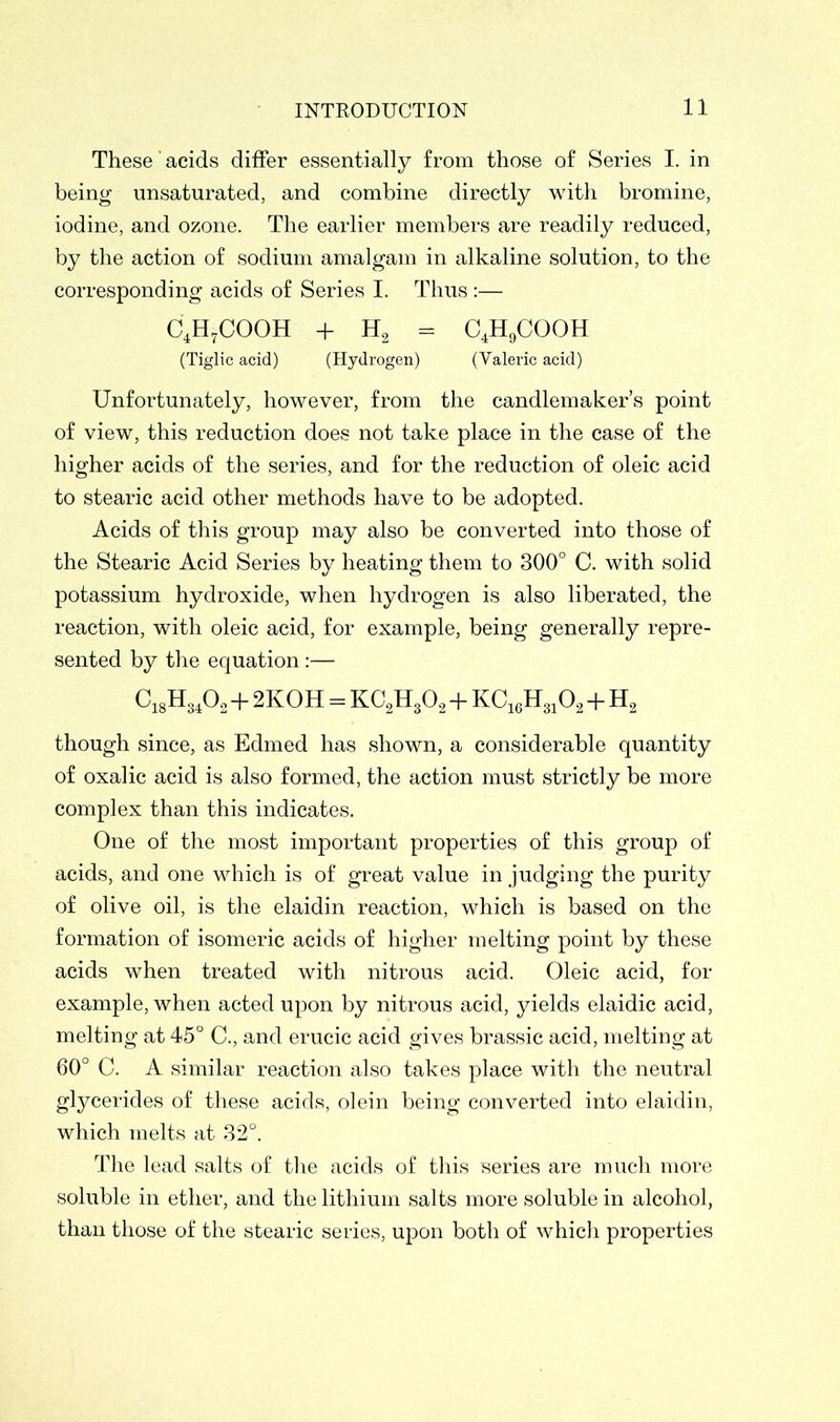 These acids differ essentially from those of Series I. in being unsaturated, and combine directly with bromine, iodine, and ozone. The earlier members are readily reduced, by the action of sodium amalgam in alkaline solution, to the corresponding acids of Series I. Thus :— C4H7COOH + h2 = C4H9COOH (Tiglic acid) (Hydrogen) (Valeric acid) Unfortunately, however, from the candlemaker’s point of view, this reduction does not take place in the case of the higher acids of the series, and for the reduction of oleic acid to stearic acid other methods have to be adopted. Acids of this group may also be converted into those of the Stearic Acid Series by heating them to 300° C. with solid potassium hydroxide, when hydrogen is also liberated, the reaction, with oleic acid, for example, being generally repre- sented by the equation :— C18H3402 + 2KOH = KC2H302 + KC16H3102 + H2 though since, as Edmed has shown, a considerable quantity of oxalic acid is also formed, the action must strictly be more complex than this indicates. One of the most important properties of this group of acids, and one which is of great value in judging the purity of olive oil, is the elaidin reaction, which is based on the formation of isomeric acids of higher melting point by these acids when treated with nitrous acid. Oleic acid, for example, when acted upon by nitrous acid, yields elaidic acid, melting at 45° C., and erucic acid gives brassic acid, melting at 60° C. A similar reaction also takes place with the neutral glycerides of these acids, olein being converted into elaidin, which melts at 32°. The lead salts of the acids of this series are much more soluble in ether, and the lithium salts more soluble in alcohol, than those of the stearic series, upon both of which properties