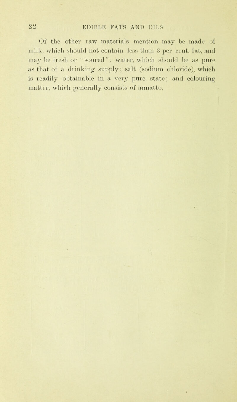 Of the other raw materials mention may he made of milk, which should not contain less than 3 per cent, fat, and may he fresh or “ soured ”; water, which should he as pure as that of a drinking supply; salt (sodium chloride), which is readily obtainable in a very pure state; and colouring matter, which generally consists of annatto.