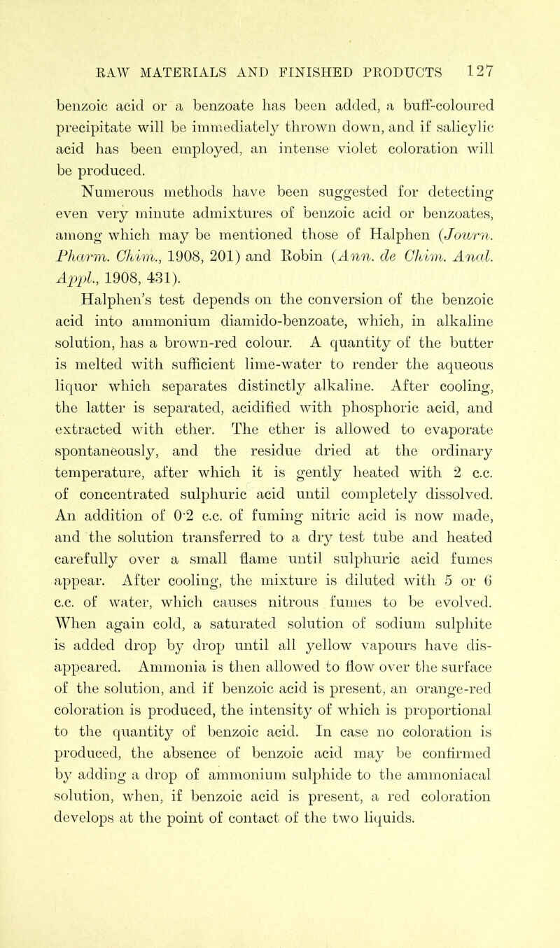 benzoic acid or a benzoate has been added, a buff-coloured precipitate will be immediately thrown down, and if salicylic acid has been employed, an intense violet coloration will be produced. Numerous methods have been suggested for detecting even very minute admixtures of benzoic acid or benzoates, among which may be mentioned those of Halphen (Journ. Pharm. Chim., 1908, 201) and Robin (Ann. de Chim. Anal. Appl., 1908, 431). Halphen’s test depends on the conversion of the benzoic acid into ammonium diamido-benzoate, which, in alkaline solution, has a brown-red colour. A quantity of the butter is melted with sufficient lime-water to render the aqueous liquor which separates distinctly alkaline. After cooling, the latter is separated, acidified with phosphoric acid, and extracted with ether. The ether is allowed to evaporate spontaneously, and the residue dried at the ordinary temperature, after which it is gently heated with 2 c.c. of concentrated sulphuric acid until completely dissolved. An addition of 0'2 c.c. of fuming nitric acid is now made, and the solution transferred to a dry test tube and heated carefully over a small flame until sulphuric acid fumes appear. After cooling, the mixture is diluted with 5 or 6 c.c. of water, which causes nitrous fumes to be evolved. When again cold, a saturated solution of sodium sulphite is added drop by drop until all yellow vapours have dis- appeared. Ammonia is then allowed to flow over the surface of the solution, and if benzoic acid is present, an orange-red coloration is produced, the intensity of which is proportional to the quantity of benzoic acid. In case no coloration is produced, the absence of benzoic acid may be confirmed by adding a drop of ammonium sulphide to the ammoniacal solution, when, if benzoic acid is present, a red coloration develops at the point of contact of the two liquids.