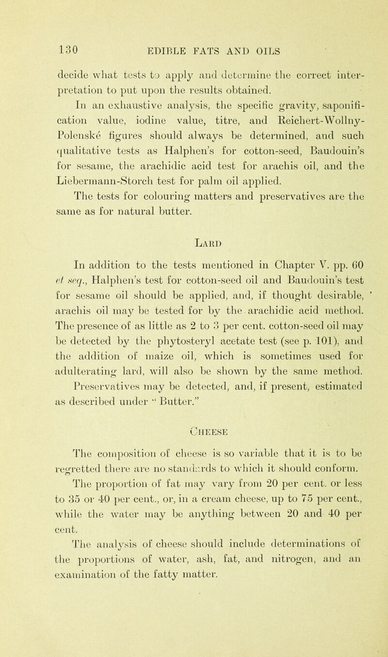 decide what tests to apply and determine the correct inter- pretation to put upon the results obtained. In an exhaustive analysis, the specific gravity, saponifi- cation value, iodine value, titre, and Reichert-Wollny- Polenske figures should always be determined, and such qualitative tests as Halphen’s for cotton-seed, Baudouin’s for sesame, the arachidic acid test for arachis oil, and the Liebermann-Storch test for palm oil applied. The tests for colouring matters and preservatives are the same as for natural butter. Lard In addition to the tests mentioned in Chapter V. pp. 60 et seq., Halphen’s test for cotton-seed oil and Baudouin’s test for sesame oil should be applied, and, if thought desirable, ' arachis oil may be tested for by the - arachidic acid method. The presence of as little as 2 to 3 per cent, cotton-seed oil may be detected by the phytosteryl acetate test (see p. 101), and the addition of maize oil, which is sometimes used for adulterating lard, will also be shown by the same method. Preservatives may be detected, and, if present, estimated as described under “ Butter.” Cheese The composition of cheese is so variable that it is to be regretted there are no standards to which it should conform. o The proportion of fat may vary from 20 per cent, or less to 35 or 40 per cent., or, in a cream cheese, up to 75 per cent., while the water may be anything between 20 and 40 per cent. The analysis of cheese should include determinations of the proportions of water, ash, fat, and nitrogen, and an examination of the fatty matter.