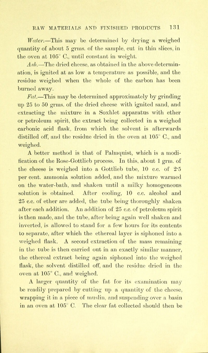 Water.—This may be determined by drying a weighed quantity of about 5 grms. of the sample, cut in thin slices, in the oven at 105° C., until constant in weight. Ash.—The dried cheese, as obtained in the above determin- ation, is ignited at as low a temperature as possible, and the residue weighed when the whole of the carbon has been burned away. Fat—This may be determined approximately by grinding up 25 to 50 grms. of the dried cheese with ignited sand, and extracting the mixture in a Soxhlet apparatus with ether or petroleum spirit, the extract being collected in a weighed carbonic acid flask, from which the solvent is afterwards distilled off, and the residue dried in the oven at 105° C., and weighed. A better method is that of Palmquist, which is a modi- fication of the Rose-Gottlieb process. In this, about 1 grm. of the cheese is weighed into a Gottlieb tube, 10 c.c. of 2*5 per cent, ammonia solution added, and the mixture warmed on the water-bath, and shaken until a milky homogeneous solution is obtained. After cooling, 10 c.c. alcohol and 25 c.c. of ether are added, the tube being thoroughly shaken after each addition. An addition of 25 c.c. of petroleum spirit is then made, and the tube, after being again well shaken and inverted, is allowed to stand for a few hours for its contents to separate, after which the ethereal layer is siphoned into a weighed flask. A second extraction of the mass remaining in the tube is then carried out in an exactly similar manner, the ethereal extract being again siphoned into the weighed flask, the solvent distilled off, and the residue dried in the oven at 105° C., and weighed. A larger quantity of the fat for its examination may be readily prepared by cutting up a quantity of the cheese, wrapping it in a piece of muslin, and suspending over a basin in an oven at 105° C. The clear fat collected should then be