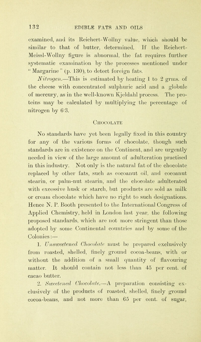 examined, and its Reichert-Wollny value, which should be similar to that of butter, determined. If the Reichert- Meissl-Wollny figure is abnormal, the fat requires further systematic examination by the processes mentioned under “ Margarine ” (p. 130), to detect foreign fats. Nitrogen.—This is estimated by heating 1 to 2 grms. of the cheese with concentrated sulphuric acid and a globule of mercury, as in the well-known Kjeldahl process. The pro- teins may be calculated by multiplying the percentage of nitrogen by 6'3. Chocolate No standards have yet been legally fixed in this country for any of the various forms of chocolate, though such standards are in existence on the Continent, and are urgently needed in view of the large amount of adulteration practised in this industry. Not only is the natural fat of the chocolate replaced by other fats, such as cocoanut oil, and cocoanut stearin, or palm-nut stearin, and the chocolate adulterated with excessive husk or starch, but products are sold as milk or cream chocolate which have no right to such designations. Hence N. P. Booth presented to the International Congress of Applied Chemistry, held in London last year, the following proposed standards, which are not more stringent than those adopted by some Continental countries and by some of the Colonies:— 1. Unsweetened Chocolate must be prepared exclusively from roasted, shelled, finely ground cocoa-beans, with or without the addition of a small quantity of flavouring matter. It should contain not less than 45 per «ent. of cacao butter. 2. Sweetened Chocolate.—A preparation consisting ex- clusively of the products of roasted, shelled, finely ground cocoa-beans, and not more than 65 per cent, of sugar,