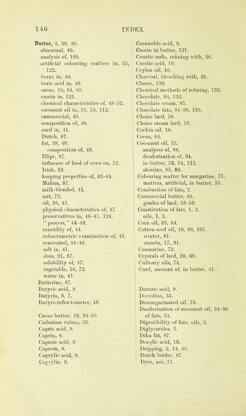 Butter, 3, 39, 40. abnormal, 49. analysis of, 109. artificial colouring matters in, 55, 122. borax in, 46. boric acid in, 46. cacao, 19, 84, 85. casein in, 121. chemical characteristics of, 48-52. cocoanut oil in, 53, 54, 112. commercial, 40. composition of, 40. curd in, 41. Dutch, 67. fat, 39, 40. composition of, 40. Illipe, 87. influence of food of cows on, 52. Irish, 52. keeping properties of, 42-44. Mahua, 87. milk-blended, 41. nut, 72. oil, 16, 45. physical characteristics of, 47. preservatives in, 46-47, 124. “process,” 44-46. rancidity of, 44. refractometric examination of, 48. renovated, 44-46. salt in, 41. shea, 21, 87. solubility of, 47. vegetable, 16, 72. water in, 41. Butterine, 67. Butyric acid, 9. Butyrin, 6, 7. Butyro-refractometer, 48. Cacao butter, 19, 84-85. Cadmium values, 55. Capric acid, 9. Caprin, 6. Caproic acid, 9. Caproin, 6. Caprylic acid, 9. Caprylin. 6. j Carnaubic acid, 9. | Casein in butter, 121. Caustic soda, refining with, 26. j Cerotic acid, 10. Ceylon oil, 16. j Charcoal, bleaching with, 29. Cheese, 130. j Chemical methods of refining, 132. Chocolate, 84, 132. Chocolate cream, 85. Chocolate fats, 84-88, 133. Choice lard, 58. Choice steam lard, 58. Cochin oil, 16. Cocoa, 84. Cocoanut oil, 15. analyses of, 86. deodorisation of, 34. in butter, 53, 54, 112. stearins, 85, 86. Colouring matter for margarine, 71. matters, artificial, in butter, 55. Combustion of fats, 2. Commercial butter, 40. grades of lard, 58-59. Constitution of fats, 1, 3. oils, 1, 3. Corn oil, 83, 84. Cotton-seed oil, 16, 80, 107. winter, 81. stearin, 17, 81. Coumarine, 72. , Crystals of lard, 59, 60. Culinary oils, 74. Curd, amount of, in butter, 41. Daturic acid, 9. Decroline, 33. Demargarinated oil, 76. I Deodorisation of cocoanut oil, 34-36. of fats, 34. Digestibility of fats, oils, 3. Diglycerides, 5. Dika fat, 87. Doeglic acid, 10. Dripping, 2, 14, 65. Dutch butter, 67. Dyes, azo, 71.