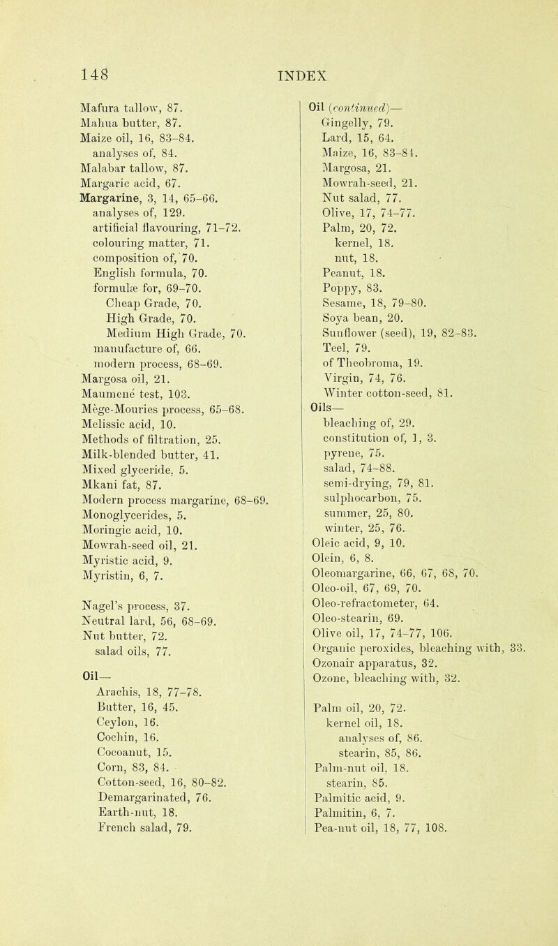 Mafura tallow, 87. Mahua butter, 87. Maize oil, 16, 83-84. analyses of, 84. Malabar tallow, 87. Margaric acid, 67. Margarine, 3, 14, 65-66. analyses of, 129. artificial flavouring, 71-72. colouring matter, 71. composition of, 70. English formula, 70. formula for, 69-70. Cheap Grade, 70. High Grade, 70. Medium High Grade, 70. manufacture of, 66. modern process, 68-69. Margosa oil, 21. Maumene test, 103. Mege-Mouries process, 65-68. Melissic acid, 10. Methods of filtration, 25. Milk-blended butter, 41. Mixed glyceride, 5. Mkani fat, 87. Modern process margarine, 68-69. Monoglycerides, 5. Moringic acid, 10. Mowrah-seed oil, 21. Myristic acid, 9. Myristin, 6, 7. Nagel’s process, 37. Neutral lard, 56, 68-69. Nut butter, 72. salad oils, 77. Oil— Arachis, 18, 77-78. Butter, 16, 45. Ceylon, 16. Cochin, 16. Cocoanut, 15. Corn, 83, 84. Cotton-seed, 16, 80-82. Demargarinated, 76. Earth-nut, 18. French salad, 79. Oil (continued)—= Gingelly, 79. Lard, 15, 64. Maize, 16, 83-84. Margosa, 21. Mowrah-seed, 21. Nut salad, 77. Olive, 17, 74-77. Palm, 20, 72. kernel, 18. nut, 18. Peanut, 18. Poppy, 83. Sesame, 18, 79-80. Soya bean, 20. Sunflower (seed), 19, 82-83. Teel, 79. of Theobroma, 19. Virgin, 74, 76. Winter cotton-seed, 81. Oils— bleaching of, 29. constitution of, 1, 3. pyrene, 75. salad, 74-88. semi-drying, 79, 81. sulphocarbon, 75. summer, 25, 80. winter, 25, 76. Oleic acid, 9, 10. Olein, 6, 8. Oleomargarine, 66, 67, 68, 70. Oleo-oil, 67, 69, 70. Oleo-refractometer, 64. Oleo-stearin, 69. Olive oil, 17, 74-77, 106. Organic peroxides, bleaching with, 33. Ozonair apparatus, 32. Ozone, bleaching with, 32. Palm oil, 20, 72. kernel oil, 18. analyses of, 86. stearin, 85, 86. Palm-nut oil, 18. stearin, 85. Palmitic acid, 9. Palmitin, 6, 7. Pea-nut oil, 18, 77, 108.