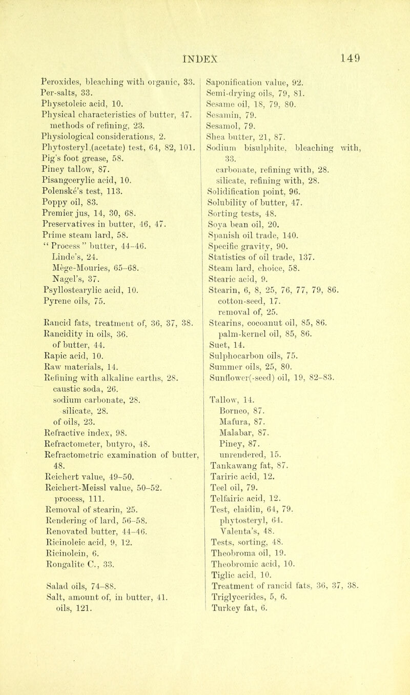 Peroxides, bleaching with organic, 33. Per-salts, 33. Physetoleic acid, 10. Physical characteristics of butter, 47. methods of refining, 23. Physiological considerations, 2. Phytosteryl .(acetate) test, 64, 82, 101. Pig’s foot grease, 58. Piney tallow, 87. Pisangcerylic acid, 10. Polenske’s test, 113. Poppy oil, 83. Premier jus, 14, 30, 68. Preservatives in butter, 46, 47. Prime steam lard, 58. •“ Process ” butter, 44-46. Linde’s, 24. Mege-Mouries, 65-68. Nagel’s, 37. Psyllostearylic acid, 10. Pyrene oils, 75. Rancid fats, treatment of, 36, 37, 38. Rancidity in oils, 36. of butter, 44. Rapic acid, 10. Raw materials, 14. Refining with alkaline earths, 28. caustic soda, 26. sodium carbonate, 28. silicate, 28. of oils, 23. Refractive index, 98. Refractometer, butyro, 48. Refractometric examination of butter, 48. Reichert value, 49-50. Reichert-Meissl value, 50-52. process, 111. Removal of stearin, 25. Rendering of lard, 56-58. Renovated butter, 44-46. Ricinoleic acid, 9, 12. Ricinolein, 6. Rongalite C., 33. Salad oils, 74-88. Salt, amount of, in butter, 41. oils, 121. Saponification value, 92. Semi-drying oils, 79, 81. Sesame oil, 18, 79, 80. Sesamin, 79. Sesamol, 79. Shea butter, 21, 87. Sodium bisulphite, bleaching with, 33. carbonate, refining with, 28. silicate, refining with, 28. Solidification point, 96. Solubility of butter, 47. Sorting tests, 48. Soya bean oil, 20. Spanish oil trade, 140. Specific gravity, 90. Statistics of oil trade, 137. Steam lard, choice, 58. Stearic acid, 9. Stearin, 6, 8, 25, 76, 77, 79, 86. cotton-seed, 17. removal of, 25. Stearins, cocoanut oil, 85, 86. palm-kernel oil, 85, 86. Suet, 14. Sulphocarbon oils, 75. Summer oils, 25, 80. Sunflower(-seed) oil, 19, 82-83. Tallow, 14. Borneo, 87. Mafura, 87. Malabar, 87. Piney, 87. unrendered, 15. Tankawang fat, 87. Tariric acid, 12. Teel oil, 79. Telfairic acid, 12. Test, elaidin, 64, 79. phytosteryl, 64. Valenta’s, 48. Tests, sorting, 48. Theobroma oil, 19. Theobromic acid, 10. Tiglic acid, 10. Treatment of rancid fats, 36, 37, 38. Triglycerides, 5, 6. I Turkey fat, 6.