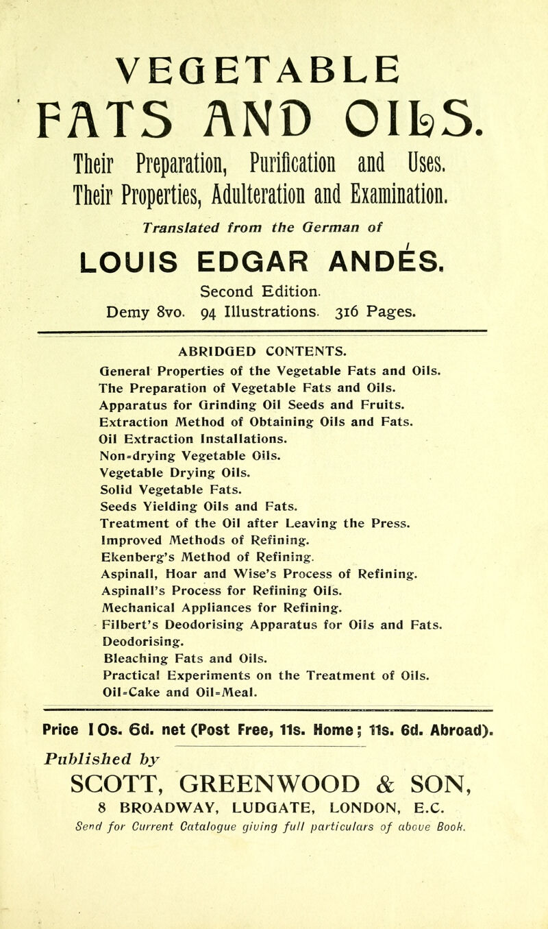 VEGETABLE FATS AND OlkS. Their Preparation, Purification and Uses. Their Properties, Adulteration and Examination. Translated from the German of LOUIS EDGAR ANDES. Second Edition. Demy 8vo. 94 Illustrations. 316 Pages. ABRIDGED CONTENTS. General Properties of the Vegetable Fats and Oils. The Preparation of Vegetable Fats and Oils. Apparatus for Grinding Oil Seeds and Fruits. Extraction Method of Obtaining Oils and Fats. Oil Extraction Installations. Non=drying Vegetable Oils. Vegetable Drying Oils. Solid Vegetable Fats. Seeds Yielding Oils and Fats. Treatment of the Oil after Leaving the Press. Improved Methods of Refining. Ekenberg’s Method of Refining. Aspinall, Hoar and Wise’s Process of Refining. Aspinall’s Process for Refining Oils. Mechanical Appliances for Refining. Filbert’s Deodorising Apparatus for Oils and Fats. Deodorising. Bleaching Fats and Oils. Practical Experiments on the Treatment of Oils. Oil=Cake and OiUMeal. Price I Os. 6d. net (Post Free, 11s. Home; 11s. 6d. Abroad). Published by SCOTT, GREENWOOD & SON, 8 BROADWAY, LUDOATE, LONDON, E.C.