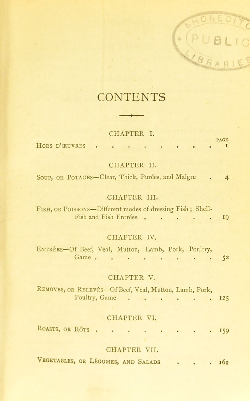 CONTENTS CHAPTER I. Hors d’ceuvres .... CHAPTER II. Soup, or Potages—Clear, Thick, Purees, and Maigre CI-IAPTER HI. Fish, or Poissons—Different modes of dressing Fish ; Shell- Fish and Fish Entrees ..... CHAPTER IV. Entries—Of Beef, Veal, Mutton, Lamb, Pork, Poultry, Game ........ CHAPTER V. Removes, or REi,Evf:s—Of Beef, Veal, Mutton, Lamb, Pork, Poultry, Game ...... CHAPTER VI. Roasts, or ROts .... CHAPTER VII. Vegetables, or L£gumes, and Salads PACE I 4 19 52 125 159 . 161