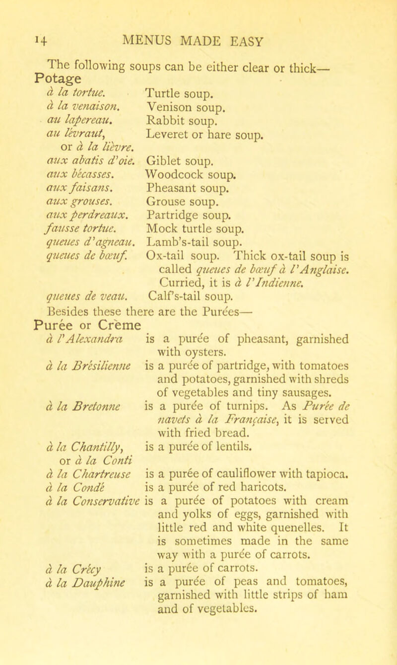 The following soups can be either clear or thick— Potage d. la iortue. d la venaisoti. au lapereau. an levraut, or d la Ucvre. aux abatis d'oie. mix becasses. aux faisans. aux grouses, aux perdreaux, fatisse tortuc. queues d'agueau, queues de boeuf. queues de veatL Turtle soup. Venison soup. Rabbit soup. Leveret or hare soup. Giblet soup. Woodcock soup. Pheasant soup. Grouse soup. Partridge soup. Mock turtle soup. Lamb’s-tail soup. Ox-tail soup. Thick ox-tail soup is called qtieties de bceuf d PAnglaise. Curried, it is d I'Indiemie. Calf’s-tail soup. Besides these there are the Purees— Puree or Creme d rAlexandm is a puree of pheasant, garnished with oysters. d la Bresilienne is a purde of partridge, with tomatoes and potatoes, garnished with shreds of vegetables and tiny sausages. d la Bretonne is a purde of turnips. As Purbe de navels d la Francaise, it is served with fried bread. d la Chantilly, is a puree of lentils, or d la Conti d la Chartreuse is a puree of cauliflower with tapioca. d la Conde is a puree of red haricots. d la Conservative is a purde of potatoes with cream and yolks of eggs, garnished with little red and white quenelles. It is sometimes made in the same way with a pure'e of carrots. d la Crky is a puree of carrots. d la Dauphine is a puree of peas and tomatoes, garnished with little strips of ham and of vegetables.