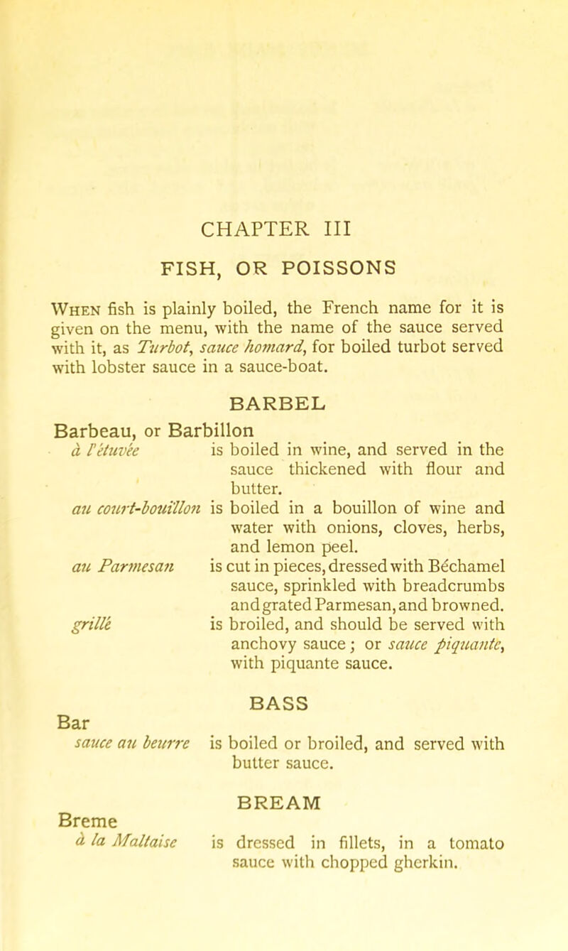 CHAPTER III FISH, OR POISSONS When fish is plainly boiled, the French name for it is given on the menu, with the name of the sauce served with it, as Turbot, sauce hofnard, for boiled turbot served with lobster sauce in a sauce-boat. BARBEL Barbeau, or Barbillon a I’eiuvee is boiled in wine, and served in the sauce thickened with flour and butter. an co7irt-bouillon is boiled in a bouillon of wine and water with onions, cloves, herbs, and lemon peel. is cut in pieces, dressed with Bechamel sauce, sprinkled with breadcrumbs and grated Parmesan, and browned, is broiled, and should be served with anchovy sauce; or sattce piquante, with piquante sauce. BASS is boiled or broiled, and served with butter sauce. BREAM is dressed in fillets, in a tomato sauce with chopped gherkin. an Parmesa7i grille Bar sauce an beuire Breme d la Maltaise