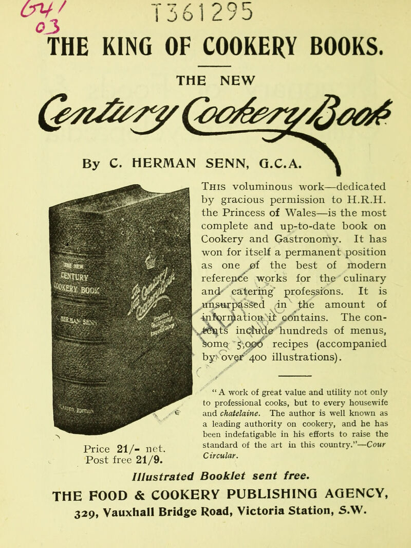 THE KING OF COOKERY BOOKS. THE NEW ^7 By C. HERMAN SENN, G.C.A. >\ This voluminous work—dedicated by gracious permission to H.R.H. the Princess of Wales—is the most complete and up-to-date book on Cookery and Gastronomy. It has won for itself a permanent position as one of the best of modern reference works for the culinary ancp' catering' professions. It is ^unsurpassed dn the amount of ' 'mWAation.^ odntains. The con- x.t&stts include hundreds of menus, V>mq recipes (accompanied by? over400 illustrations). Price 21/- net. Post free 21/9. “ A work of great value and utility not only to professional cooks, but to every housewife and chatelaine. The author is well known as a leading authority on cookery, and he has been indefatigable in his efforts to raise the standard of the art in this country.”—Cour Circular. Illustrated Booklet sent free. THE FOOD & COOKERV PUBLISHING AGENCY, 329, Vauxhall Bridge Road, Victoria Station, S.W.