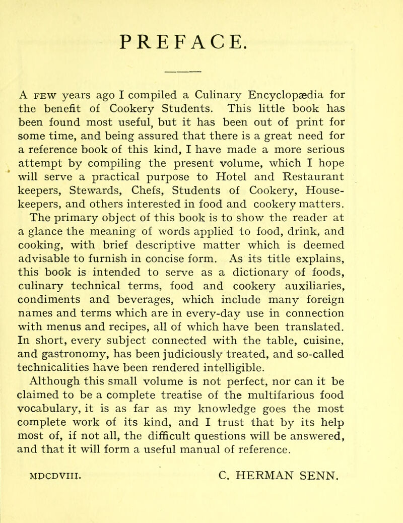 PREFACE. A few years ago I compiled a Culinary Encyclopaedia for the benefit of Cookery Students. This little book has been found most useful, but it has been out of print for some time, and being assured that there is a great need for a reference book of this kind, I have made a more serious attempt by compiling the present volume, which I hope will serve a practical purpose to Hotel and Restaurant keepers. Stewards, Chefs, Students of Cookery, House- keepers, and others interested in food and cookery matters. The primary object of this book is to show the reader at a glance the meaning of words applied to food, drink, and cooking, with brief descriptive matter which is deemed advisable to furnish in concise form. As its title explains, this book is intended to serve as a dictionary of foods, culinary technical terms, food and cookery auxiliaries, condiments and beverages, which include many foreign names and terms which are in every-day use in connection with menus and recipes, all of which have been translated. In short, every subject connected with the table, cuisine, and gastronomy, has been judiciously treated, and so-called technicalities have been rendered intelligible. Although this small volume is not perfect, nor can it be claimed to be a complete treatise of the multifarious food vocabulary, it is as far as my knowledge goes the most complete work of its kind, and I trust that by its help most of, if not all, the difficult questions will be answered, and that it will form a useful manual of reference. MPCDVIII. C. HERMAN SENN.