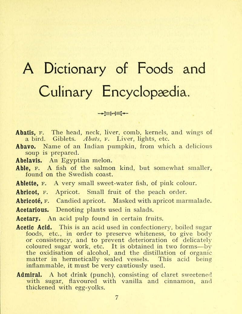 A Dictionary of Foods and Culinary Encyclopaedia. Abatis, f. The head, neck, liver, comb, kernels, and wings of a bird. Giblets. Abuts, f. Liver, lights, etc. Abavo. Name of an Indian pumpkin, from which a delicious soup is prepared. Abelavis. An Egyptian melon. Able, f. A fish of the salmon kind, but somewhat smaller, found on the Swedish coast. Ablette, f. A very small sweet-water fish, of pink colour. Abricot, f. Apricot. Small fruit of the peach order. AbricotS, f. Candied apricot. Masked with apricot marmalade. Acetarious. Denoting plants used in salads. Acetary. An acid pulp found in certain fruits. Acetic Acid. This is an acid used in confectionery, boiled sugar foods, etc., in order to preserve whiteness, to give body or consistency, and to prevent deterioration of delicately coloured sugar work, etc. It is obtained in two forms—by the oxidisation of alcohol, and the distillation of organic matter in hermetically sealed vessels. This acid being inflammable, it must be very cautiously used. Admiral. A hot drink (punch), consisting of claret sweetened with sugar, flavoured with vanilla and cinnamon, and thickened with egg-yolks.