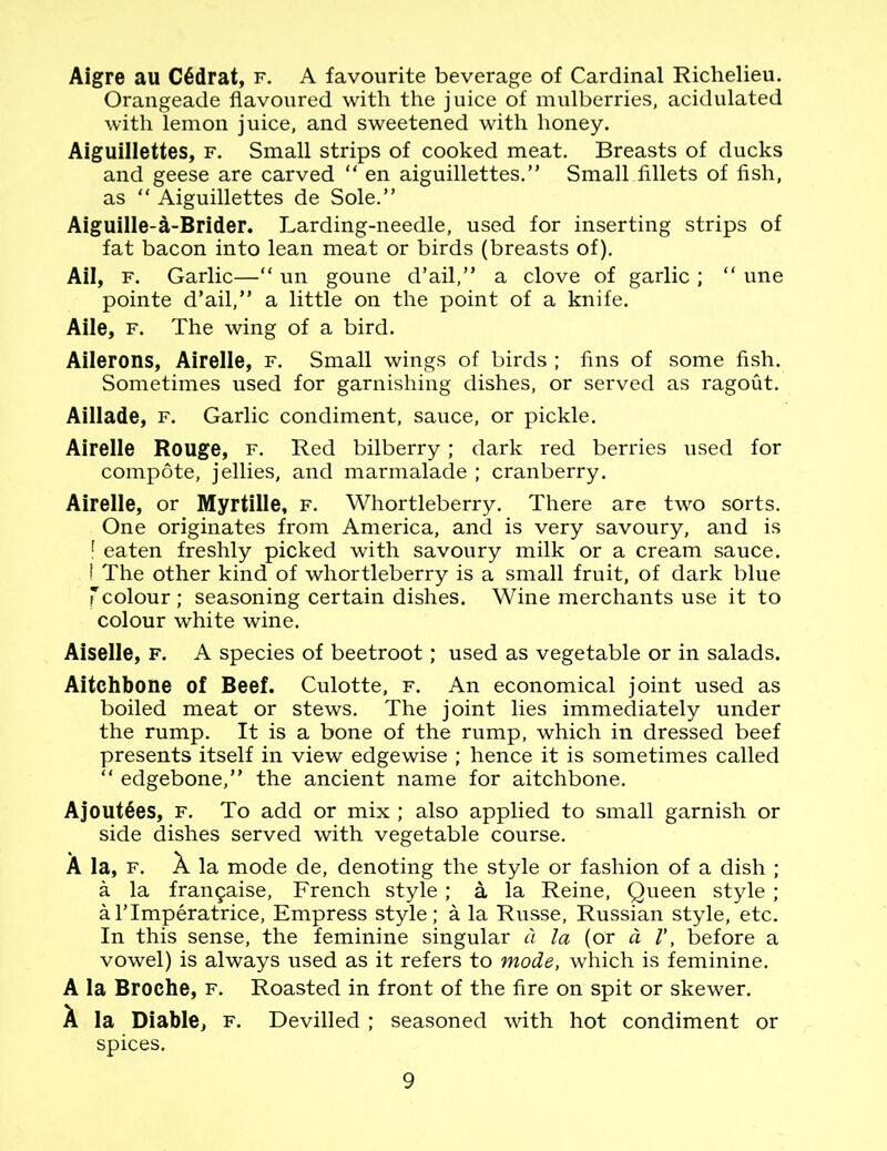 Aigre au C6drat, f. A favourite beverage of Cardinal Richelieu. Orangeade flavoured with the juice of mulberries, acidulated with lemon juice, and sweetened with honey. Aiguillettes, f. Small strips of cooked meat. Breasts of ducks and geese are carved “ en aiguillettes.” Small fillets of fish, as “ Aiguillettes de Sole.” Aiguille-a-Brider. Larding-needle, used for inserting strips of fat bacon into lean meat or birds (breasts of). Ail, f. Garlic—“ un goune d’ail,” a clove of garlic ; “ une pointe d’ail,” a little on the point of a knife. Aile, f. The wing of a bird. Ailerons, Airelle, f. Small wings of birds ; fins of some fish. Sometimes used for garnishing dishes, or served as ragout. Aillade, f. Garlic condiment, sauce, or pickle. Airelle Rouge, f. Red bilberry; dark red berries used for compote, jellies, and marmalade ; cranberry. Airelle, or Myrtille, f. Whortleberry. There are two sorts. One originates from America, and is very savoury, and is f eaten freshly picked with savoury milk or a cream sauce. I The other kind of whortleberry is a small fruit, of dark blue Tcolour ; seasoning certain dishes. Wine merchants use it to colour white wine. Aiselle, f. A species of beetroot; used as vegetable or in salads. Aitchbone of Beef. Culotte, f. An economical joint used as boiled meat or stews. The joint lies immediately under the rump. It is a bone of the rump, which in dressed beef presents itself in view edgewise ; hence it is sometimes called “ edgebone,” the ancient name for aitchbone. AjoutSes, f. To add or mix ; also applied to small garnish or side dishes served with vegetable course. A la, f. X la mode de, denoting the style or fashion of a dish ; a la fra^aise, French style ; a la Reine, Queen style ; alTmperatrice, Empress style; a la Russe, Russian style, etc. In this sense, the feminine singular a la (or a V, before a vowel) is always used as it refers to mode, which is feminine. A la Broche, f. Roasted in front of the fire on spit or skewer. A la Diable, f. Devilled ; seasoned with hot condiment or spices.