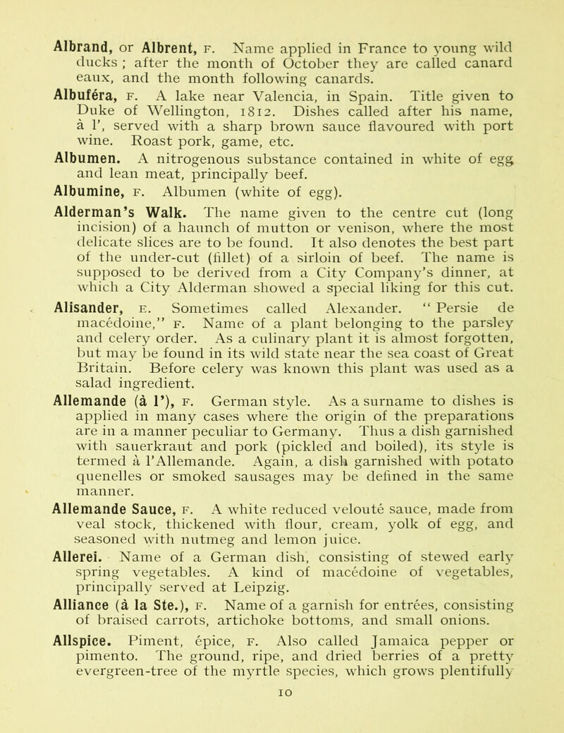 Albrand, or Albrent, f. Name applied in France to young wild ducks ; after the month of October they are called canard eaux, and the month following canards. Albufera, f. A lake near Valencia, in Spain. Title given to Duke of Wellington, 1812. Dishes called after his name, a 1’, served with a sharp brown sauce flavoured with port wine. Roast pork, game, etc. Albumen. A nitrogenous substance contained in white of egg and lean meat, principally beef. Albumine, f. Albumen (white of egg). Alderman’s Walk. The name given to the centre cut (long incision) of a haunch of mutton or venison, where the most delicate slices are to be found. It also denotes the best part of the under-cut (fillet) of a sirloin of beef. The name is supposed to be derived from a City Company’s dinner, at which a City Alderman showed a special liking for this cut. Alisander, e. Sometimes called Alexander. “ Persie de macedoine,” f. Name of a plant belonging to the parsley and celery order. As a culinary plant it is almost forgotten, but may be found in its wild state near the sea coast of Great Britain. Before celery was known this plant was used as a salad ingredient. Allemande (a 1*), f. German style. As a surname to dishes is applied in many cases where the origin of the preparations are in a manner peculiar to Germany. Thus a dish garnished with sauerkraut and pork (pickled and boiled), its style is termed a 1’Allemande. Again, a dish garnished with potato quenelles or smoked sausages may be defined in the same manner. Allemande Sauce, f. A white reduced veloute sauce, made from veal stock, thickened with flour, cream, yolk of egg, and seasoned with nutmeg and lemon juice. Allerei. Name of a German dish, consisting of stewed early spring vegetables. A kind of macedoine of vegetables, principally served at Leipzig. Alliance (a la Ste.), f. Name of a garnish for entrees, consisting of braised carrots, artichoke bottoms, and small onions. Allspice. Piment, epice, f. Also called Jamaica pepper or pimento. The ground, ripe, and dried berries of a pretty evergreen-tree of the myrtle species, which grows plentifully