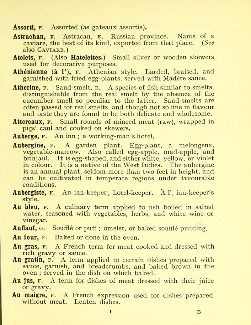 Assort!, f. Assorted (as gateaux assortis). Astrachan, f. Astracan, e. Russian province. Name of a caviare, the best of its kind, exported from that place. (See also Caviare.) Atelets, f. (Also Hatelettes.) Small silver or wooden skewers used for decorative purposes. AthSnienne (a 1*), f. Athenian style. Larded, braised, and garnished with fried egg-plants, served with Madere sauce. Atherine, f. Sand-smelt, e. A species of fish similar to smelts, distinguishable from the real smelt by the absence of the cucumber smell so peculiar to the latter. Sand-smelts are often passed for real smelts, and though not so fine in flavour and taste they are found to be both delicate and wholesome. Attereaux, f. Small rounds of minced meat (raw), wrapped in pigs’ caul and cooked on skewers. Auberge, f. An inn ; a working-man’s hotel. Aubergine, f. A garden plant. Egg-plant, a melongena, vegetable-marrow. Also called egg-apple, mad-apple, and brinjaul. It is egg-shaped, and either white, yellow, or violet in colour. It is a native of the West Indies. The aubergine is an annual plant, seldom more than two feet in height, and can be cultivated in temperate regions under favourable conditions. Aubergiste, f. An inn-keeper; hotel-keeper. Al’, inn-keeper’s style. Au bleu, f. A culinary term applied to fish boiled in salted water, seasoned with vegetables, herbs, and white wine or vinegar. Auflauf, g. Souffle or puff ; omelet, or baked souffle pudding. Au four, f. Baked or done in the oven. Au gras, f. A French term for meat cooked and dressed with rich gravy or sauce. Au gratin, f. A term applied to certain dishes prepared with sauce, garnish, and breadcrumbs, and baked brown in the oven ; served in the dish on which baked. Au jus, f. A term for dishes of meat dressed with their juice or gravy. Au maigre, f. A French expression used for dishes prepared without meat. Lenten dishes. i B