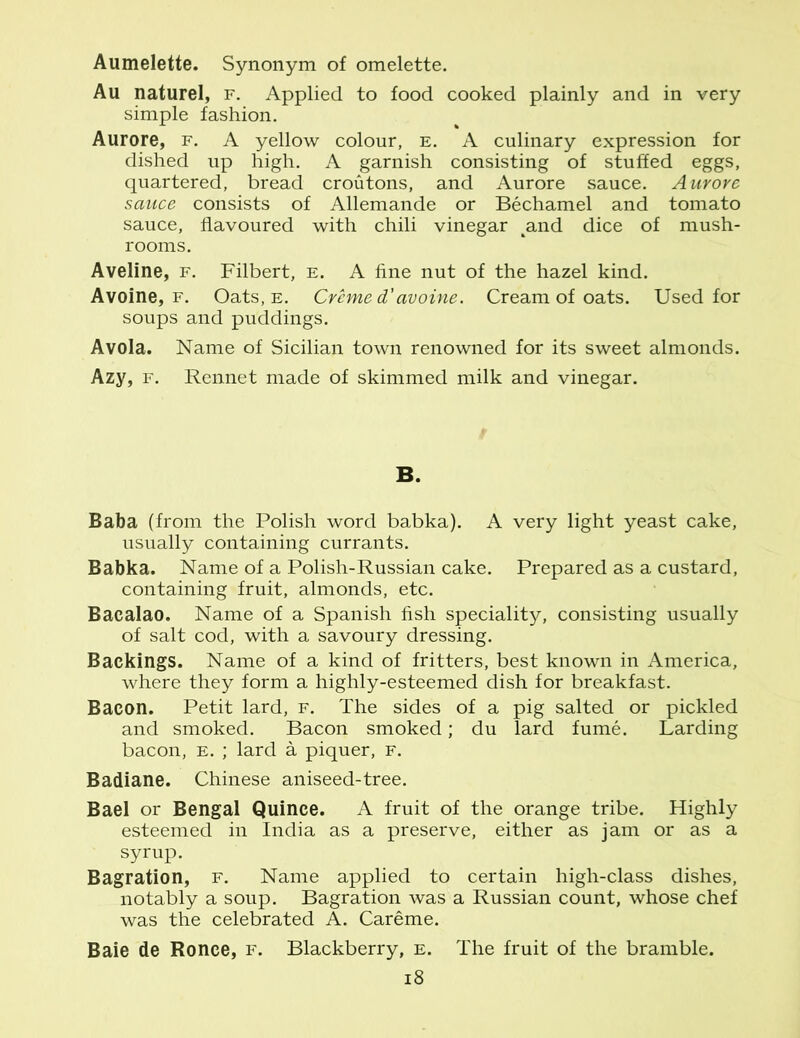 Aumelette. Synonym of omelette. Au naturel, f. Applied to food cooked plainly and in very simple fashion. Aurore, f. A yellow colour, e. A culinary expression for dished up high. A garnish consisting of stuffed eggs, quartered, bread croutons, and Aurore sauce. Aurore sauce consists of Allemande or Bechamel and tomato sauce, flavoured with chili vinegar ^and dice of mush- rooms. Aveline, f. Filbert, e. A fine nut of the hazel kind. Avoine, f. Oats, e. Creme d'avoine. Cream of oats. Used for soups and puddings. Avola. Name of Sicilian town renowned for its sweet almonds. Azy, f. Rennet made of skimmed milk and vinegar. B. Baba (from the Polish word babka). A very light yeast cake, usually containing currants. Babka. Name of a Polish-Russian cake. Prepared as a custard, containing fruit, almonds, etc. Bacalao. Name of a Spanish fish speciality, consisting usually of salt cod, with a savoury dressing. Backings. Name of a kind of fritters, best known in America, where they form a highly-esteemed dish for breakfast. Bacon. Petit lard, f. The sides of a pig salted or pickled and smoked. Bacon smoked; du lard fume. Larding bacon, e. ; lard a piquer, f. Badiane. Chinese aniseed-tree. Bael or Bengal Quince. A fruit of the orange tribe. Highly esteemed in India as a preserve, either as jam or as a syrup. Bagration, f. Name applied to certain high-class dishes, notably a soup. Bagration was a Russian count, whose chef was the celebrated A. Careme. Baie de Ronce, f. Blackberry, e. The fruit of the bramble.