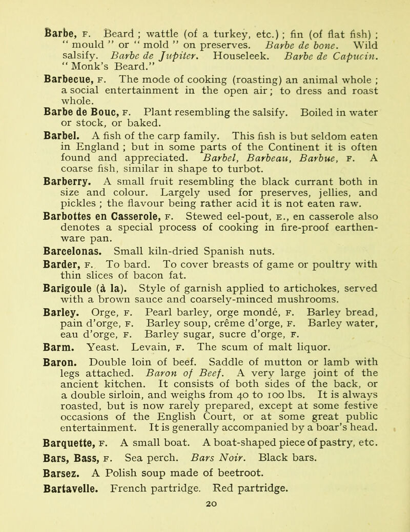 Barbe, f. Beard ; wattle (of a turkey, etc.) ; fin (of flat fish) ; “ mould ” or “ mold ” on preserves. Barbe de bone. Wild salsify. Barbe de Jupiter. Houseleek. Barbe de Capucin. “ Monk’s Beard.” Barbecue, f. The mode of cooking (roasting) an animal whole ; a social entertainment in the open air; to dress and roast whole. Barbe de Bouc, f. Plant resembling the salsify. Boiled in water or stock, or baked. Barbel. A fish of the carp family. This fish is but seldom eaten in England ; but in some parts of the Continent it is often found and appreciated. Barbel, Barbeau, Barbue, f. A coarse fish, similar in shape to turbot. Barberry. A small fruit resembling the black currant both in size and colour. Largely used for preserves, jellies, and pickles ; the flavour being rather acid it is not eaten raw'. Barbottes en Casserole, f. Stewed eel-pout, e., en casserole also denotes a special process of cooking in fire-proof earthen- ware pan. Barcelonas. Small kiln-dried Spanish nuts. Barder, f. To bard. To cover breasts of game or poultry with thin slices of bacon fat. Barigoule (a la). Style of garnish applied to artichokes, served with a brown sauce and coarsely-minced mushrooms. Barley. Orge, f. Pearl barley, orge monde, f. Barley bread, pain d’orge, f. Barley soup, creme d’orge, f. Barley water, eau d’orge, f. Barley sugar, sucre d’orge, f. Barm. Yeast. Levain, f. The scum of malt liquor. Baron. Double loin of beef. Saddle of mutton or lamb with legs attached. Baron of Beef. A very large joint of the ancient kitchen. It consists of both sides of the back, or a double sirloin, and weighs from 40 to 100 lbs. It is always roasted, but is now rarely prepared, except at some festive occasions of the English Court, or at some great public entertainment. It is generally accompanied by a boar’s head. Barquette, f. A small boat. A boat-shaped piece of pastry, etc. Bars, Bass, f. Sea perch. Bars Noir. Black bars. Barsez. A Polish soup made of beetroot. Bartavelle. French partridge. Red partridge.