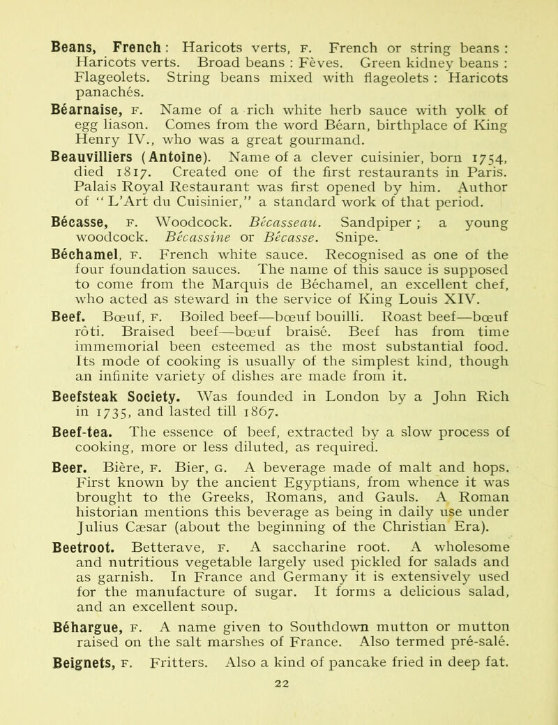 Beans, French: Haricots verts, f. French or string beans : Haricots verts. Broad beans : Feves. Green kidney beans : Flageolets. String beans mixed with flageolets : Haricots panaches. Bearnaise, f. Name of a rich white herb sauce with yolk of egg liason. Comes from the word Bearn, birthplace of King Henry IV., who was a great gourmand. Beauvilliers (Antoine). Name of a clever cuisinier, born 1754, died 1817. Created one of the first restaurants in Paris. Palais Royal Restaurant was first opened by him. Author of “ L’Art du Cuisinier,” a standard work of that period. Becasse, f. Woodcock. Becasseau. Sandpiper ; a young woodcock. Becassine or Becasse. Snipe. Bechamel, f. French white sauce. Recognised as one of the four foundation sauces. The name of this sauce is supposed to come from the Marquis de Bechamel, an excellent chef, who acted as steward in the service of King Louis XIV. Beef. Boeuf, f. Boiled beef—boeuf bouilli. Roast beef—boeuf roti. Braised beef—boeuf braise. Beef has from time immemorial been esteemed as the most substantial food. Its mode of cooking is usually of the simplest kind, though an infinite variety of dishes are made from it. Beefsteak Society. Was founded in London by a John Rich in 1735, and lasted till 1867. Beef-tea. The essence of beef, extracted by a slow process of cooking, more or less diluted, as required. Beer. Biere, f. Bier, g. A beverage made of malt and hops. First known by the ancient Egyptians, from whence it was brought to the Greeks, Romans, and Gauls. A Roman historian mentions this beverage as being in daily use under Julius Csesar (about the beginning of the Christian'Era). Beetroot. Betterave, f. A saccharine root. A wholesome and nutritious vegetable largely used pickled for salads and as garnish. In France and Germany it is extensively used for the manufacture of sugar. It forms a delicious salad, and an excellent soup. Behargue, f. A name given to Southdown mutton or mutton raised on the salt marshes of France. Also termed pre-sale. Beignets, f. Fritters. Also a kind of pancake fried in deep fat.