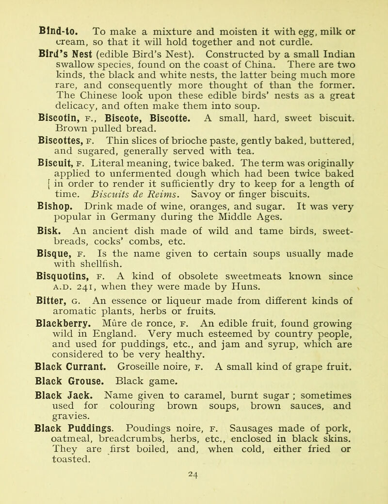 Blnd-to. To make a mixture and moisten it with egg, milk or cream, so that it will hold together and not curdle. Bird’s Nest (edible Bird’s Nest). Constructed by a small Indian swallow species, found on the coast of China. There are two kinds, the black and white nests, the latter being much more rare, and consequently more thought of than the former. The Chinese look upon these edible birds’ nests as a great delicacy, and often make them into soup. Biscotin, f., Biscote, Biscotte. A small, hard, sweet biscuit. Brown pulled bread. Biscottes, f. Thin slices of brioche paste, gently baked, buttered, and sugared, generally served with tea. Biscuit, f. Literal meaning, twice baked. The term was originally applied to unfermented dough which had been twice baked [ in order to render it sufficiently dry to keep for a length of time. Biscuits de Reims. Savoy or finger biscuits. Bishop. Drink made of wine, oranges, and sugar. It was very popular in Germany during the Middle Ages. Bisk. An ancient dish made of wild and tame birds, sweet- breads, cocks’ combs, etc. Bisque, f. Is the name given to certain soups usually made with shellfish. Bisquotins, f. A kind of obsolete sweetmeats known since a.d. 241, when they were made by Huns. Bitter, g. An essence or liqueur made from different kinds of aromatic plants, herbs or fruits. Blackberry. Mure de ronce, f. An edible fruit, found growing wild in England. Very much esteemed by country people, and used for puddings, etc., and jam and syrup, which are considered to be very healthy. Black Currant. Groseille noire, f. A small kind of grape fruit. Black Grouse. Black game. Black Jack. Name given to caramel, burnt sugar ; sometimes used for colouring brown soups, brown sauces, and gravies. Black Puddings. Poudings noire, f. Sausages made of pork, oatmeal, breadcrumbs, herbs, etc., enclosed in black skins. They are first boiled, and, when cold, either fried or toasted.