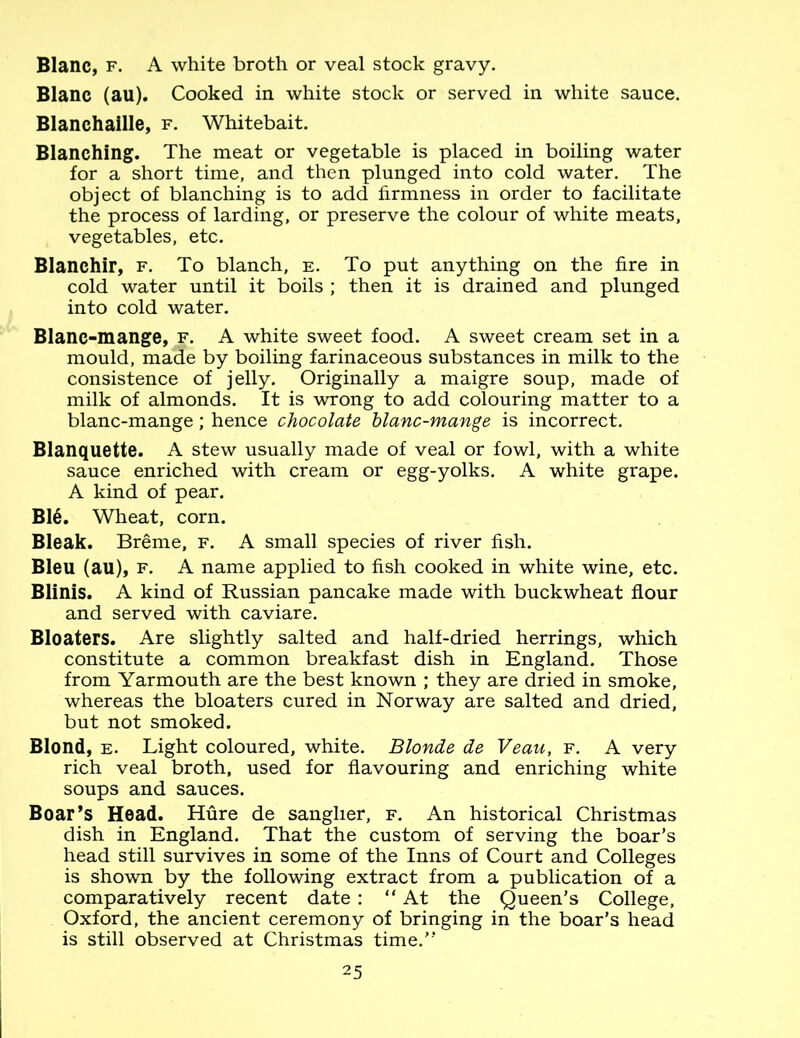 Blanc, f. A white broth or veal stock gravy. Blanc (au). Cooked in white stock or served in white sauce. Blanchaille, f. Whitebait. Blanching. The meat or vegetable is placed in boiling water for a short time, and then plunged into cold water. The object of blanching is to add firmness in order to facilitate the process of larding, or preserve the colour of white meats, vegetables, etc. Blanchir, f. To blanch, e. To put anything on the fire in cold water until it boils ; then it is drained and plunged into cold water. Blanc-mange, f. A white sweet food. A sweet cream set in a mould, made by boiling farinaceous substances in milk to the consistence of jelly. Originally a maigre soup, made of milk of almonds. It is wrong to add colouring matter to a blanc-mange; hence chocolate blanc-mange is incorrect. Blanquette. A stew usually made of veal or fowl, with a white sauce enriched with cream or egg-yolks. A white grape. A kind of pear. Ble. Wheat, corn. Bleak. Breme, f. A small species of river fish. Bleu (au), f. A name applied to fish cooked in white wine, etc. Blinis. A kind of Russian pancake made with buckwheat flour and served with caviare. Bloaters. Are slightly salted and half-dried herrings, which constitute a common breakfast dish in England. Those from Yarmouth are the best known ; they are dried in smoke, whereas the bloaters cured in Norway are salted and dried, but not smoked. Blond, e. Light coloured, white. Blonde de Veau, f. A very rich veal broth, used for flavouring and enriching white soups and sauces. Boar’s Head. Hure de sanglier, f. An historical Christmas dish in England. That the custom of serving the boar’s head still survives in some of the Inns of Court and Colleges is shown by the following extract from a publication of a comparatively recent date : “At the Queen’s College, Oxford, the ancient ceremony of bringing in the boar’s head is still observed at Christmas time.”