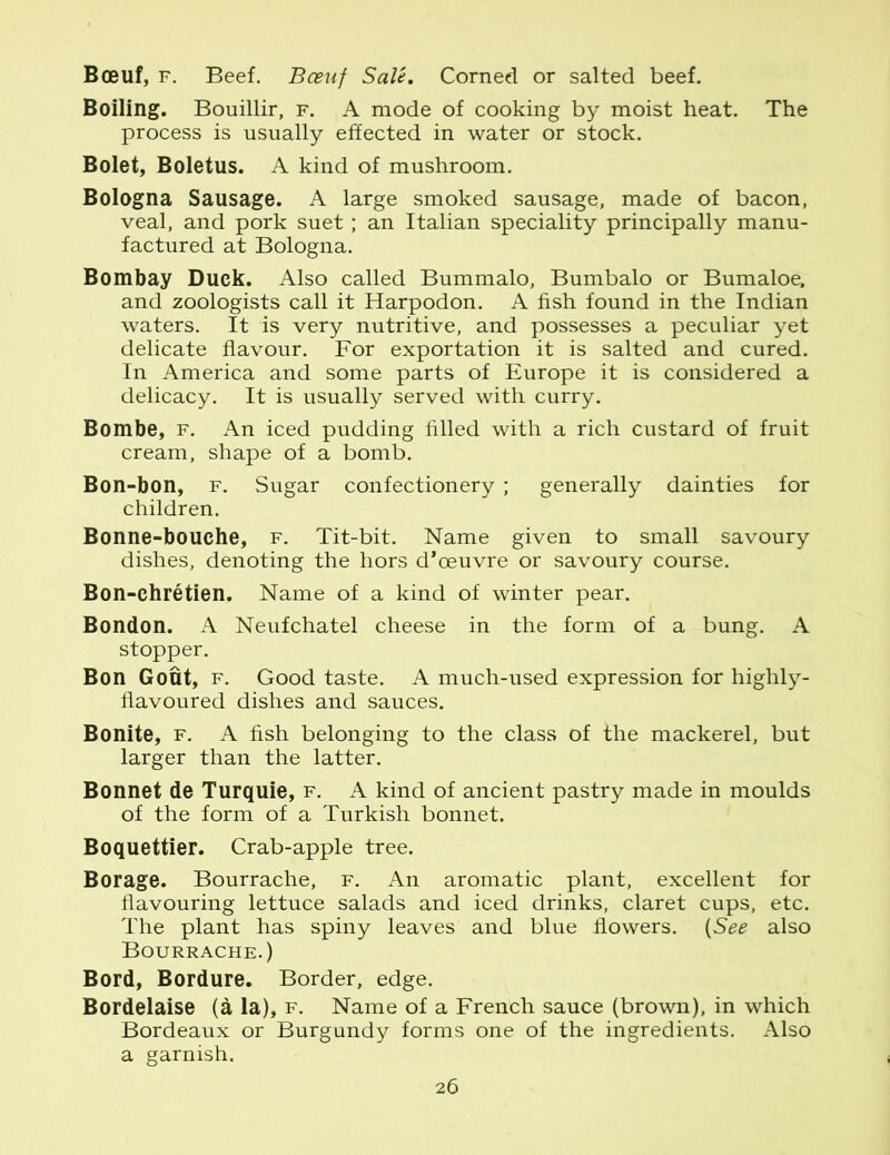 Boeuf, f. Beef. Bceuf Sale. Corned or salted beef. Boiling. Bouillir, f. A mode of cooking by moist heat. The process is usually effected in water or stock. Bolet, Boletus. A kind of mushroom. Bologna Sausage. A large smoked sausage, made of bacon, veal, and pork suet; an Italian speciality principally manu- factured at Bologna. Bombay Duck. Also called Bummalo, Bumbalo or Bumaloe, and zoologists call it Harpodon. A fish found in the Indian waters. It is very nutritive, and possesses a peculiar yet delicate flavour. For exportation it is salted and cured. In America and some parts of Europe it is considered a delicacy. It is usually served with curry. Bombe, f. An iced pudding filled with a rich custard of fruit cream, shape of a bomb. Bon-bon, f. Sugar confectionery ; generally dainties for children. Bonne-bouche, f. Tit-bit. Name given to small savoury dishes, denoting the hors d’oeuvre or savoury course. Bon-chretien. Name of a kind of winter pear. Bondon. A Neufchatel cheese in the form of a bung. A stopper. Bon Gout, f. Good taste. A much-used expression for highly- flavoured dishes and sauces. Bonite, f. A fish belonging to the class of the mackerel, but larger than the latter. Bonnet de Turquie, f. A kind of ancient pastry made in moulds of the form of a Turkish bonnet. Boquettier. Crab-apple tree. Borage. Bourrache, f. An aromatic plant, excellent for flavouring lettuce salads and iced drinks, claret cups, etc. The plant has spiny leaves and blue flowers. (See also Bourrache.) Bord, Bordure. Border, edge. Bordelaise (a la), f. Name of a French sauce (brown), in which Bordeaux or Burgundy forms one of the ingredients. Also a garnish.