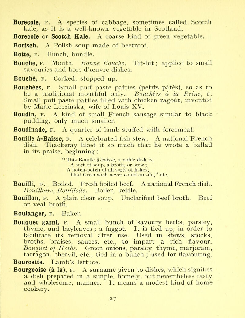 Borecole, f. A species of cabbage, sometimes called Scotch kale, as it is a well-known vegetable in Scotland. Borecole or Scotch Kale. A coarse kind of green vegetable. Bortsch. A Polish soup made of beetroot. Botte, f. Bunch, bundle. Bouche, f. Mouth. Bonne Bouche. Tit-bit; applied to small savouries and hors d’oeuvre dishes. Bouche, f. Corked, stopped up. Bouchees, f. Small puff paste patties (petits pates), so as to be a traditional mouthful only. Bouchees d la Reine, f. Small puff paste patties filled with chicken ragout, invented by Marie Leczinska, wife of Louis XV. Boudin, f. A kind of small French sausage similar to black pudding, only much smaller. Boudinade, f. A quarter of lamb stuffed with forcemeat. Bouille a-Baisse, f. A celebrated fish stew. A national French dish. Thackeray liked it so much that he wrote a ballad in its praise, beginning : “ This Bouille a-baisse, a noble dish is, A sort of soup, a broth, or stew; A hotch-potch of all sorts of fishes, That Greenwich never could out-do,” etc. Bouilli, f. Boiled. Fresh boiled beef. A national French dish. Bouilloire, Bouillotte. Boiler, kettle. Bouillon, f. A plain clear soup. Unclarified beef broth. Beef or veal broth. Boulanger, f. Baker. Bouquet garni, f. A small bunch of savoury herbs, parsley, thyme, and bayleaves ; a faggot. It is tied up, in order to facilitate its removal after use. Used in stews, stocks, broths, braises, sauces, etc., to impart a rich flavour. Bouquet of Herbs. Green onions, parsley, thyme, marjoram, tarragon, chervil, etc., tied in a bunch ; used for flavouring. Bourcette. Lamb’s lettuce. Bourgeoise (a la), f. A surname given to dishes, which signifies a dish prepared in a simple, homely, but nevertheless tasty and wholesome, manner. It means a modest kind of home cookery.