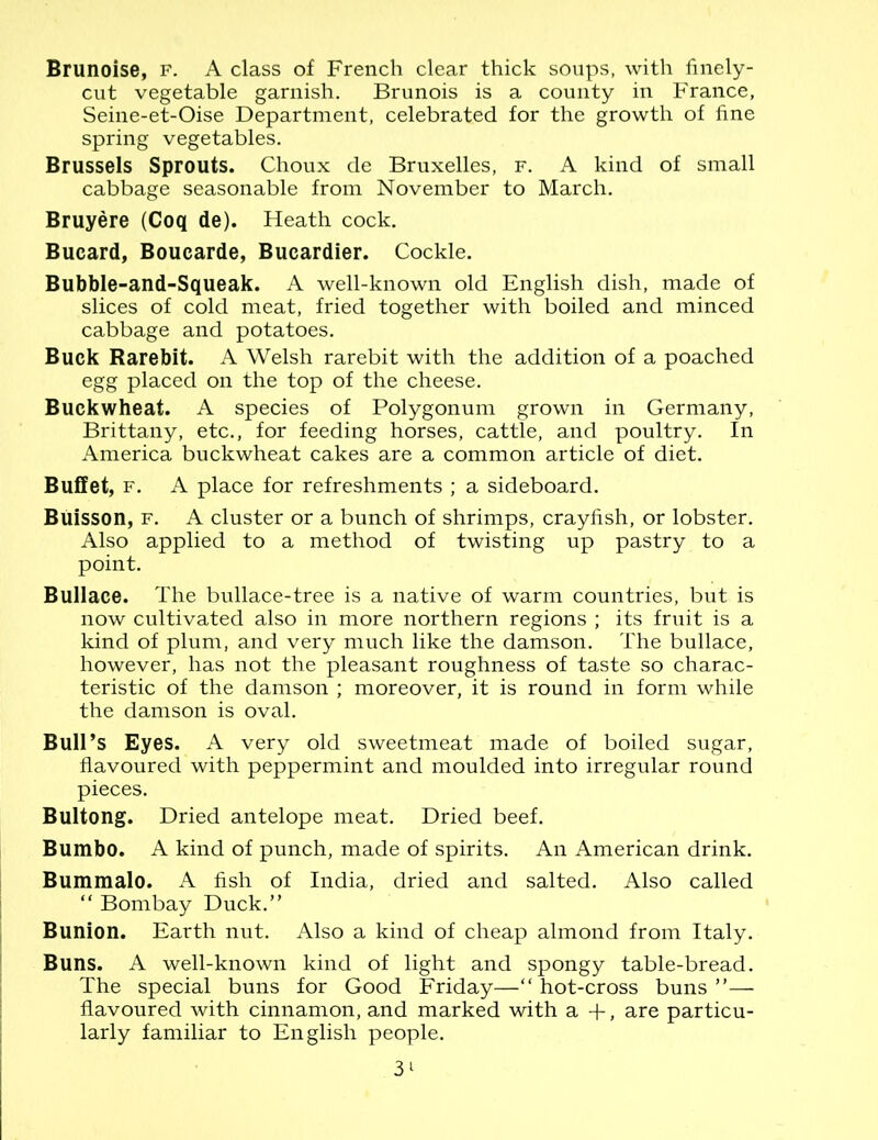 Brunoise, f. A class of French clear thick soups, with finely- cut vegetable garnish. Brunois is a county in France, Seine-et-Oise Department, celebrated for the growth of fine spring vegetables. Brussels Sprouts. Choux de Bruxelles, f. A kind of small cabbage seasonable from November to March. Bruyere (Coq de). Heath cock. Bucard, Boucarde, Bucardier. Cockle. Bubble-and-Squeak. A well-known old English dish, made of slices of cold meat, fried together with boiled and minced cabbage and potatoes. Buck Rarebit. A Welsh rarebit with the addition of a poached egg placed on the top of the cheese. Buckwheat. A species of Polygonum grown in Germany, Brittany, etc., for feeding horses, cattle, and poultry. In America buckwheat cakes are a common article of diet. Buffet, f. A place for refreshments ; a sideboard. BUisson, f. A cluster or a bunch of shrimps, crayfish, or lobster. Also applied to a method of twisting up pastry to a point. Bullace. The bullace-tree is a native of warm countries, but is now cultivated also in more northern regions ; its fruit is a kind of plum, and very much like the damson. The bullace, however, has not the pleasant roughness of taste so charac- teristic of the damson ; moreover, it is round in form while the damson is oval. Bull’s Eyes. A very old sweetmeat made of boiled sugar, flavoured with peppermint and moulded into irregular round pieces. Bultong. Dried antelope meat. Dried beef. Bumbo. A kind of punch, made of spirits. An American drink. Bummalo. A fish of India, dried and salted. Also called “ Bombay Duck.” Bunion. Earth nut. Also a kind of cheap almond from Italy. Buns. A well-known kind of light and spongy table-bread. The special buns for Good Friday—“ hot-cross buns ”— flavoured with cinnamon, and marked with a +, are particu- larly familiar to English people.