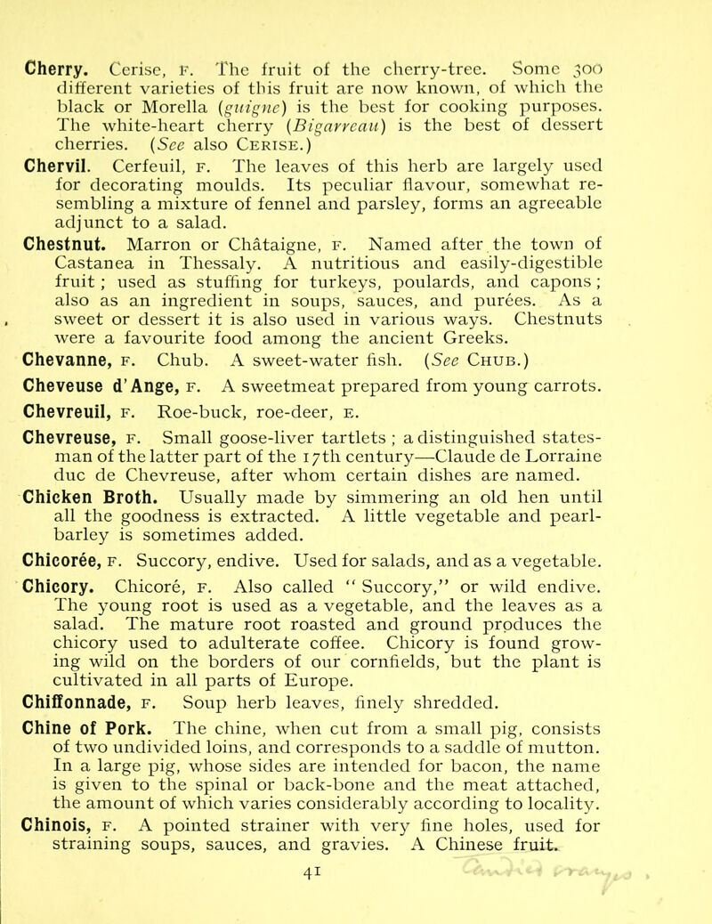 Cherry. Cerise, f. The fruit of the cherry-tree. Some 300 different varieties of this fruit are now known, of which the black or Morelia (guigne) is the best for cooking purposes. The white-heart cherry (Bigarreau) is the best of dessert cherries. (See also Cerise.) Chervil. Cerfeuil, f. The leaves of this herb are largely used for decorating moulds. Its peculiar flavour, somewhat re- sembling a mixture of fennel and parsley, forms an agreeable adjunct to a salad. Chestnut. Marron or Chataigne, f. Named after the town of Castanea in Thessaly. A nutritious and easily-digestible fruit; used as stuffing for turkeys, poulards, and capons; also as an ingredient in soups, sauces, and purees. As a sweet or dessert it is also used in various ways. Chestnuts were a favourite food among the ancient Greeks. Chevanne, f. Chub. A sweet-water fish. (See Chub.) Cheveuse d’Ange, f. A sweetmeat prepared from young carrots. Chevreuil, f. Roe-buck, roe-deer, e. Chevreuse, f. Small goose-liver tartlets; a distinguished states- man of the latter part of the 17th century—Claude de Lorraine due de Chevreuse, after whom certain dishes are named. Chicken Broth. Usually made by simmering an old hen until all the goodness is extracted. A little vegetable and pearl- barley is sometimes added. Chicoree, f. Succory, endive. Used for salads, and as a vegetable. Chicory. Chicore, f. Also called “ Succory,” or wild endive. The young root is used as a vegetable, and the leaves as a salad. The mature root roasted and ground produces the chicory used to adulterate coffee. Chicory is found grow- ing wild on the borders of our cornfields, but the plant is cultivated in all parts of Europe. Chiffonnade, f. Soup herb leaves, finely shredded. Chine of Pork. The chine, when cut from a small pig, consists of two undivided loins, and corresponds to a saddle of mutton. In a large pig, whose sides are intended for bacon, the name is given to the spinal or back-bone and the meat attached, the amount of which varies considerably according to locality. Chinois, f. A pointed strainer with very fine holes, used for straining soups, sauces, and gravies. A Chinese fruit.